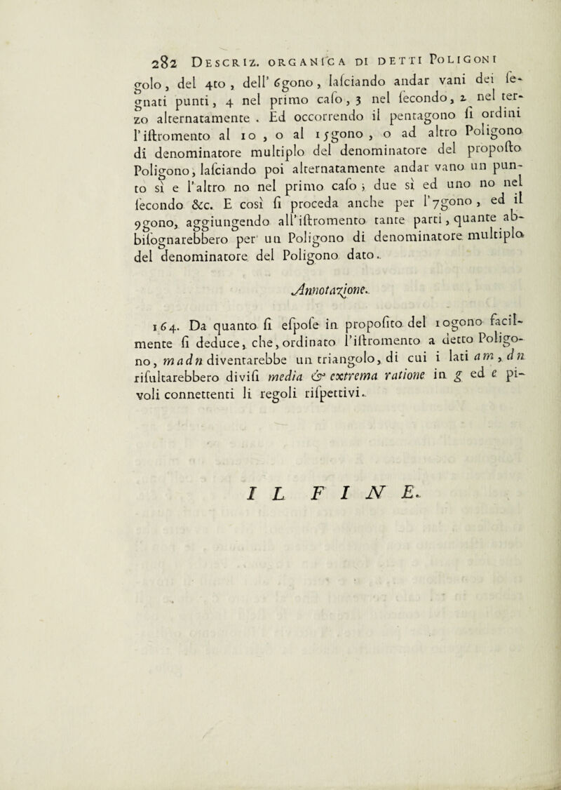 golo, del 4to , dell’ 6gono, falciando andar vani dei le¬ gnati punti, 4 nel primo calo, 3 nel fecondo, i nel ter¬ zo alternatamente . Ed occorrendo il pentagono il ordini Piftromento al io , o al ij’gono, o ad altro Poligono di denominatore multiplo del denominatore del propofto Poligono, lafciando poi alternatamente andar vano un pun¬ to sì e l’altro no nel primo cafo > due sì ed uno no nel fecondo &c. E così fi proceda anche per l^gono, ed il 9gono, aggiungendo all’iftromento tante parti, quante ab- bilognarebbero per' un Poligono di denominatore multiplo^ del denominatore del Poligono dato. .Annotatone.. 164. Da quanto fi elpole in propofito del iogono facil¬ mente fi deduce, che, ordinato 1 i il tomento a detto Poligo¬ no , madn diventarebbe un triangolo, di cui i lati amy dn rifulcarebbero di vi fi media & cxtYema Tatione in g ed c pi- voli connettenti li regoli rilpettivi.. I L FINE.