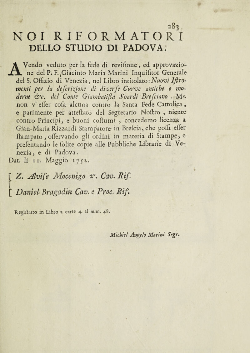 NOI RIFORMATORI DELLO STUDIO DI PADOVA: AVendo veduto per la fede di revifione, ed approvazio¬ ne del P. F. ^Giacinto Maria Marini Inquilìtor Generale del S. Offizio di Venezia, nel Libro intitolato:Nuovi lflro- menti per la deferitone di diverfe Curve antiche e mo¬ derne &c. del C otite Giambatifta Soardi Br e [ciano . Ms. non v’ eder cofa alcuna contro la Santa Fede Cattolica , e parimente per atteftaco del Segretario Noftro , niente contro Principi, e buoni coftumi , concedemo licenza a Gian-Maria Rizzardi Stampatore in Brefcia,che polli efler itampato , oflervando gli ordini in materia di Stampe, e prefentando le lolite copie alle Pubbliche Librarie di Ve¬ nezia, e di Padova. Dar. li 11. Maggia 1751. [ Z. Alvife Mocenigo 20. Cav. Rif Daniel Bragadin Cav. e Proc. Rif. Rejnftrato in Libro a carte 4. al Rum. 48. w Michiel Angelo Marini Segr.