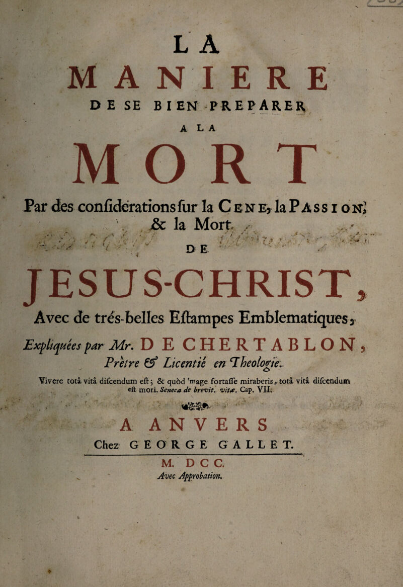 MANIERE DE SE BIEN PREPARER A L A MOR Par des confidërationsfur la C ene, laPAss i oR â hiM., ' j& la Mort , /•' V D E *7 - * *v - - .7 >■ ' ” i t * —• ' J jT ! I -*• ÿ'* ji JESUS-CHRIST, Avec de très-belles Eftampes Emblématiques ? Expliquées par Air- D E CHERTABLON 5 Prêtre Licentié en ‘Théologie.. C> Vivere totâ. vitâ difeendum eft; & quôd 'mage fortafle rairaberis, totâ vitâ difeendum eft mori. Seneca de brevit. vit*. Cap. VII» ■ A ANVERS Chez GEORGE GALLET. M. D C C. Avec Approbation. V : J k* '■ ûrv. . « .. . jH. •t —<* <• \î