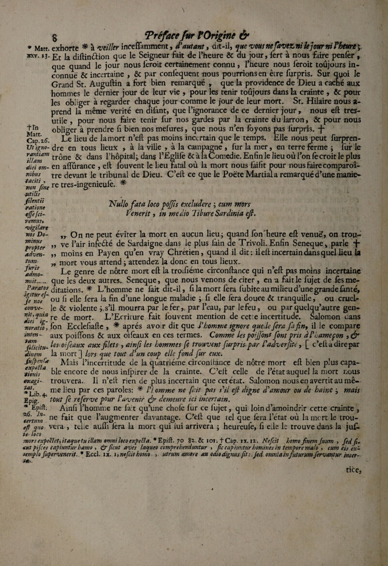 S Tréface fur ?Origine & * Ma tt. exhorte * à veiller inceffamment, d'autant, ait-il, que vous nefavex» ni le jour ni F heure ; xx.v.13. £r [a diftin&ion que le Seigneur fait de l’heure & du jour, lert à nous faire penlèr , que quand le jour nous fèroit certainement connu, l’heure nous fèroit toujours in¬ connue & incertaine , & par confequent nous pourrions en être furpris, Sur quoi le Grand St. Auguftin a fort bien remarqué , que la providence de Dieu a caché aux hommes le dernier jour de leur vie , pour les tenir toujours dans la crainte , & poul¬ ies obliger à regarder chaque jour comme le jour de leur mort, St, Hilaire nous a- prend la même vérité en difànt, que l’ignorance de ce dernier jour, nous eft tres- utile , pour nous faire tenir fur nos gardes par la crainte du larron, & pour nous obliger à prendre fi bien nos mefures, que nous n’en foyons pas lùrpris, -j- Le lieu de la mort n’eft pas moins incertain que le temps. Elle nous peut furpren- dre en tous lieux , à la ville , à la campagne , fur la mer, en terre ferme ; fur le trône & dans l’hôpital^ dans l’Eglife & à la Comedie. Enfin le lieu où l’on fè croit le plus diei om- en affûrance , eft fou vent le heu fatal où la mort nous fàifit pour nous faire comparoî- nïbus tre devant le tribunal de Dieu. C’eft ce que le Poète Martial a remarqué d’une manie- Ton1 fine re tres-ingenieufe, * Utilis tîn Matt. Cap. 2 6. Ut ïgno- rantiam illam y* Nullo fata loco pojjîs excludere ; cum mors Venerit, in medio libureSardinia eft. $r On ne peut éviter la mort en aucun lieu; quand fon “heure eft venuè*, on trou¬ ve l’air infeélé de Sardaigne dans le plus lain de Trivoli. Enfin Seneque* parle ‘f- moins en Payen qu’en vray Chrétien, quand il dit: il eft incertain dans quel lieu la mort vous attend ; attendez la donc en tous lieux. Le genre de nôtre mort eft la troifiéme circonftance qui n’eft pas moins incertaine filentii rations ejfefci- remus* uigilart nos Do¬ minas propter adven- tum furis mût. que les°deux autres, Seneque, que nous venons de citer , en a fait le fujet de fèsme- Paratos Stations. * L’homme ne fait dit-il, fi la mort fera fubite au milieu d’une grande fànté, Je*nos ou fi elle fera la fin d’une longue maladie ; fi elle fera douce & tranquille, ou crueL tenue- le & violente j,s’il mourra par le fer,, par l’eau, par le feu, ou par quelqu’autre gen- TeTT re mort- L’Ecriture fait fouvent mention de cet:e incertitude. Salomon dans ■noratiQ: fon Ecclefiafte , * après avoir dit que l'homme ignore que de fera fa fin, il le compare znten- aux poi fions & aux 01 féaux en ces termes. Comme les poifion* font pris à/’hameçon Jb/idtu- ^oi/èaux aux filets , ainfi les hommes fe trouvent furpnspar l'adverfite, [ c’elladirepar Snem la mort] lors que tout d'un coup elle fond fur eux. Jùfpenf'a Mais l’incertitude de la quatrième circonftance de nôtre mort eft bien plus capa- tionisa ble encore de nous infpirer de la crainte. C’eft celle de l’état auquel la mort nous etcagi- trouvera. Il n’eft rien de plus incertain que cet état. Salomon nous en avertit au mê- Lib me lieu par ces paroles: * n omme ne fait pas s'il eft digne d'amour ou de haine ; mais r,;P tout Ce referve pour l'avenir & demeure ici incertain. iat. * Mpig. - , . , * Epift. Ainfi l’homme ne fait qu’une choie fur ce lujet, qui loin d’amoindrir cette crainte , Tertum ne ^ clue l’augmenter davantage. C’èft que tel que fera l’état où la mort le trou- efl yuo vera , telle auffi fera la mort qui lui arrivera ; heureufe, fi efte le trouve dans la juC- le-loco jnorsexpeïïetiitacjue tu illam omnilocoexpeBa.*Epitt. 70 82.. & 101. t Cap. ix. 12. Nefcit homo finem Juum , fed fi- tut pifees capiuntur hamo , & fient aues laqueo comprehenduntur , fie cap i mit nr hommes in temporemalo , cum eis ex- atrnplo fupervenerif,* Eccl.ix. i, nefcit homo , utrum amure an odiodignus (iti.Jed omriia in/tturv.m fervantur inter- tice.