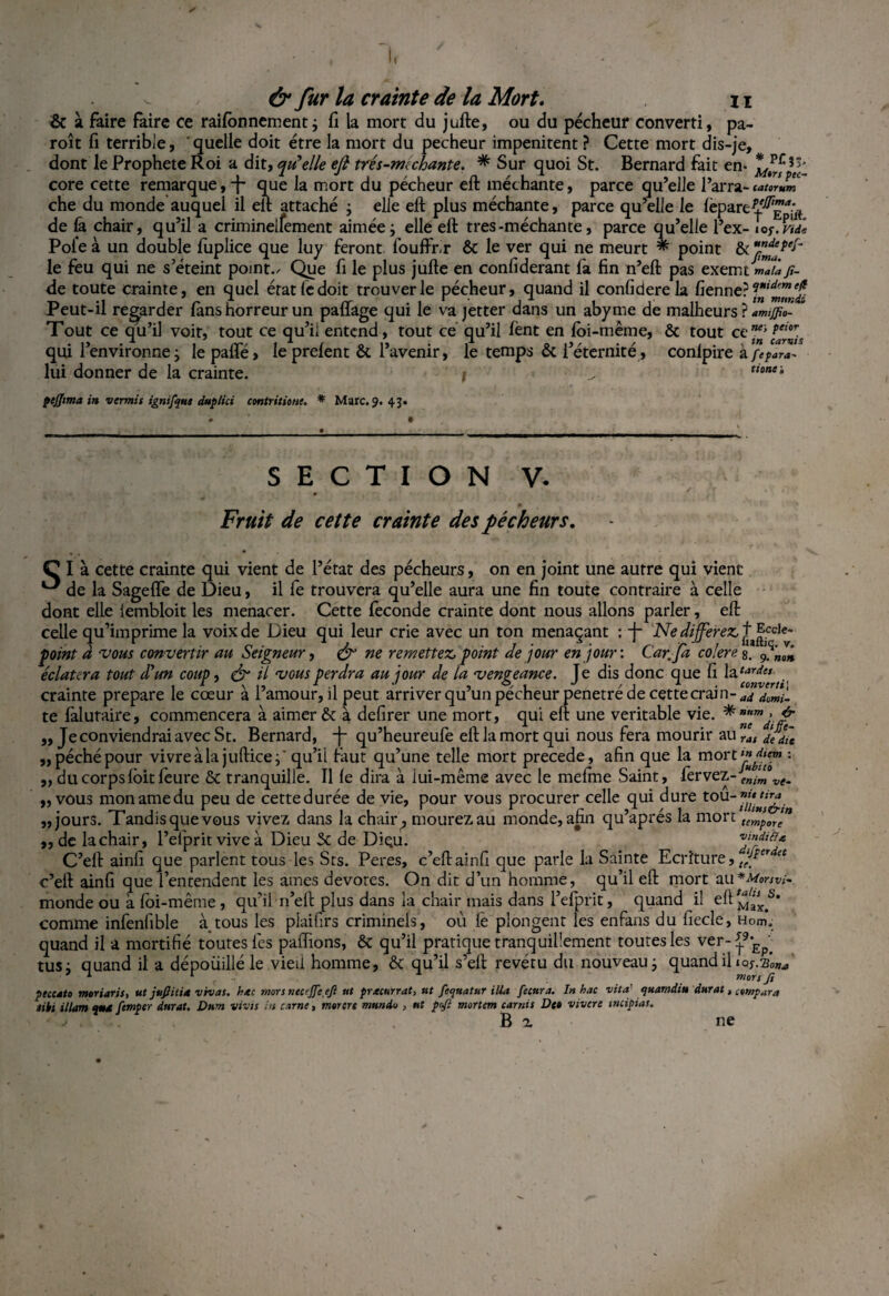 & à faire faire ce raifbnnement; fi la mort du jufte, ou du pécheur converti, pa- roît fi terrible, quelle doit être la mort du pecheur impénitent ? Cette mort dis-je, dont le Prophète Roi a dit, qu'elle eft trés-michante. * Sur quoi St. Bernard fait en- core cette remarque,-j- que la mort du pécheur eft méchante, parce qu’elle l’arra-catdum che du monde auquel il eft attaché -, elle eft plus méchante, parce qu’elle le fepare^g^ de h chair, qu’il a crimineifement aimée ; elle eft très-méchante, parce qu’elle l’ex-îo p.ml Pôle à un double luplice que luy feront louffr.r ôc le ver qui ne meurt * point le feu qui ne s’éteint points Que fi le plus jufte en confiderant fa fin n’eft pas exemtmaZ fi- de toute crainte, en quel état le doit trouver le pécheur, quand il confiderela fienne??*'^™^ Peut-il regarder lanshorreur un paflage qui le va jetter dans un abyme de malheurs ? Tout ce qu’il voir, tout ce qu’il entend, tout ce qu’il lent en loi-même, & tout ai™’ feior • i> • 1 rcr i * f a 1) . t1 O o/ • / / fn carvis qm 1 environne ; le pâlie > le preient oc 1 avenir, le temps oc i éternité, conlpire a fepar*- lui donner de la crainte. j ^ t,onei pcjjtma in ver mi s ignifqus duplici contritions. * Marc, 9. 43* • • • . S E C T I O N v. 0 Fruit de cette crainte des pécheurs. C I à cette crainte qui vient de l’état des pécheurs, on en joint une autre qui vient de la Sagelfe de Dieu, il fe trouvera qu’elle aura une fin toute contraire à celle dont elle lembloit les menacer. Cette fécondé crainte dont nous allons parler, eft celle qu’imprime la voix de Dieu qui leur crie avec un ton menaçant : -j- Ne différez, + |cc,e* point d vous convenir au Seigneur, & ne remettez, point de jour en jour: Car.jfd colere 8. 9. éclatera tout d'un coup, eft il vous perdra au jour de la vengeance. Te dis donc que fi hctardes crainte préparé le cœur a 1 amour, il peut arriver qu un pecheur pénétré de cette crain-^ te làlutaire, commencera à aimer & à defirer une mort, qui eft une véritable vie. „ Je conviendrai avec St. Bernard, J- qu’heureufe eft la mort qui nous fera mourir au nr‘at „ péché pour vivre à la jufticej* qu’il taut qu’une telle mort précédé, afin que la mort^*«« : ,, du corps lôitfeure & tranquille. Il le dira à lui-même avec le melme Saint, fervez-M/m „ vous monamedu peu de cette durée de vie, pour vous procurer celle qui dure tou”^£. „ jours. Tandisquevous vivez dans la chair? mourez au monde, afin qu’aprés la mort temforen ,, de la chair, l’efprit vive à Dieu St de Dieu. C’eft ainfi que parlent tous les Sts. Peres, c’eftainfi que parle la Sainte Ecriture, tjftrdet c’eft ainfi que l’entendent les âmes devotes. On dit d’un homme, qu’il eft mort au*MorSVi~ monde ou à loi-même , qu’il-n’eft plus dans la chair mais dans l’efprit, quand il eft comme infenfible à tous les piaifirs criminels, où lé plongent les en fans du fiecle, Hom. quand il a mortifié toutes les pallions, ôt qu’il pratique tranquillement toutes les ver-^9,,Ep' tusj quand il a dépouillé le vieil homme, & qu’il s’eft revêtu du nouveau j quand il peccato moriaris, ut jufiitU vivat. hue mors necejjeeji ut pracurrat, ut fequatur ilia fecura. In hac vit a' quamdi» durât, compara iihi ilium q»4 femper durât. Dum vivis in carne, morert mundu , ut pjl mortem tamis Det vivere tncipias. ; B z ne