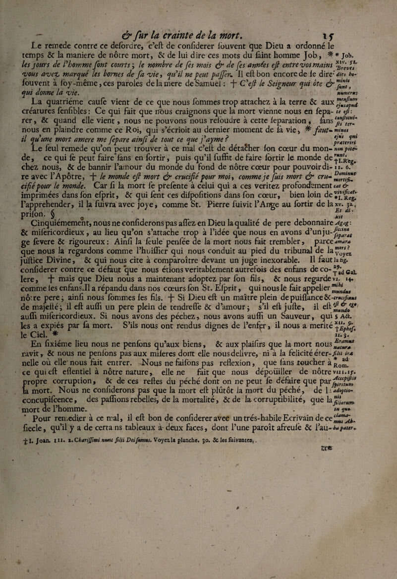 Le remede contre ce delordre, c’eft de confiderer fouvent que Dieu a ordonné le temps & la maniéré de nôtre mort, & de lui dire ces mots du laint homme Job, ^ * Job. les jours de l'homme font courts ; le nombre de fes mois & de [es années efi entre vos mains vous avetp marqué les bornes de fa vie, qu'il ne peut pajfer, 11 eft bon encore de le dire-' dite ho- fouvent à loy-même, ces paroles delamere de Samuel : -f- C'efi le Seigneur qui ôte & nffn\\ qui donne la vie. numerm La quatrième caulè vient de ce que nous fommes trop attachez à la terre & aux créatures fenfibles: Ce qui fait que nous craignons que la mort vienne nous en fepa- te efi-. rer, & quand elle vient, nous ne pouvons nous reioudre à cette ieparation , ians nous en plaindre comme ce Roi, qui s’écrioit au dernier moment de là vie, * faut-™™ il quune mort amere me fepare ain[i de tout ce que j'ayme? prlterlr! Le feul remede qu’on peut trouver à ce mal c’elè de détacher Ion cœur du mon- »«» pote- de, ce qui le peut faire~làns en fortir, puis qu’il fuffit de faire lortir le monde de!^. chez nous, & de bannir l’amour du monde du fond de nôtre cœur pour pouvoir di- u. 6. re avec l’Apôtre, -f le monde efi mort & crucifié pour moi, comme je fuis mort & cru-* cifiépour le monde. Car fi la mort le prelente à celui qui a ces veritez profondément *<*< &■ imprimées dans fon elprit, ôc qui fent ces dilpofitions dans fon cœur, bien loin de*^^' l’apprehender, il la fuivra avec joye, comme St. Pierre fuivit l’Ange au fortir de laxv. 32., prifon. § / - Cinquièmement, nous ne confiderons pas alfez en Dieu la qualité de pere débonnaire^-#: & milèricordieux, au lieu qu’on s’attache trop à l’idée que nous en avons d’unju-^*”*, ge lèvere & rigoureux: Ainfi la lèule penfée de la mort nous fait trembler, parce^m*™ que nous la regardons comme l’huiffier qui nous conduit au pied du tribunal de la voyez jüftice Divine, & qui nous cite à comparoître devant un juge inexorable. Il faut la ng. confiderer contre ce défaut que nous étions véritablement autrefois des enfans de co-*9a*d GaL lere, J mais que Dieu nous a maintenant adoptez par fon fils, & nous regarde va. 14. comme les enfans.il a répandu dans nos cœurs fon St. Elprit, qui nous le fait appelier ”ffndut nôtre pere; ainfi nous fommes les fils, -j- Si Dieu eft un maître plein de puiflance&•<)•««/*** de majeiié; il eft aulfi un pere plein de tendreffe & d’amour; s’il eft jufte, il aulïi mifericordieux. Si nous avons des péchez, nous avons auffi un Sauveur, qui § a&. les a expiés par fa mort. S’ils nous ont rendus dignes de l’enfjpr, il nous a mérité ^Ephf le Ciel. * h. 3. En fixiéme lieu nous ne penlbns qu’aux biens, & aux plaifirs que la mort nous ravit, & nous ne penlons pas aux mileres dorrt elle nous delivre, ni à la félicité é ter-//» u* nelle où elle nous fait entrer. Nous ne faifons pas reflexion, que làns toucher ce qui eft eflentiel à nôtre nature, elle ne lait que nous dépouiller de nôtre vui.if. propre corruption, & de ces relies du péché dont on ne peut fe défaire que parj^Sf la mort. Nous ne confiderons pas que la mort eft plutôt la mort du péché, de l .adopm- concupifcence, des paflions rebelles, de la mortalité, & de la corruptibilité, que hfijûrum_ mort de l’homme. . <« ?«* Pour remedier à ce mal, il eft bon de confiderer avec un trés-habile Ecrivain de ce fiecle, qu’il y a de certa ns tableaux à- deux faces, dont l’une paroît afreulè & l’au-/*ea»r- jl. Joan. in. x.ChariJJimi nmt filii Deifnmus. Voyez la planche. 30. & les fuivames,.