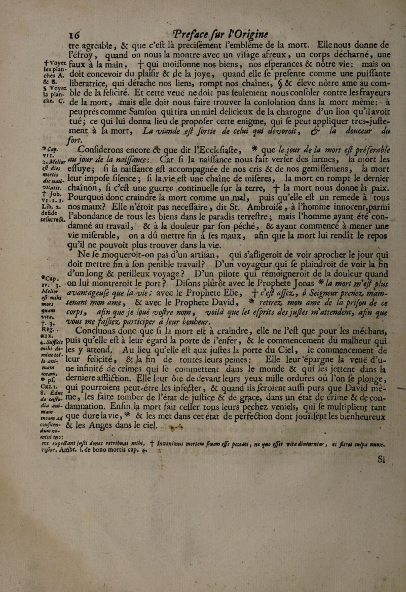 tre agréable, 6t que c’eft là precifément l’emblème de la mort. Elle nous donne de l’éfroy, quand on nous la montre avec un vilàge afreux, un corps décharné, une tvoyei faux à ja main, f qui moilTonne nos biens, nos efperances 6c notre vie: mais on ches a!' doit concevoir du plaifir 6c de la joye, quand elle Te prelènte comme une puilfante & t libératrice, qui détache nos liens, rompt nos chaînes, § 6c éleve nôtre ame au com- ia plan*2 ble de la félicité. Et cette veuë ne doit pas feulement nousconfoler contre lesfrayeurs cfae. ç. de la mort, mais elle doit nous faire trouver la conloiation dans la mort même: à peu prés comme Samibn qui tira un miel délicieux de la charogne d’un lion qu’il avoir tué; ce qui lui donna lieu de propofer cette enigme, qui fè peut appliquer tres-jufte- ment à la mort, La -viande efi fortie de celai qui devoroit, & la douceur du fort. ; *Cap. Confiderons encore <fe que dit l’Ecçkfiafte, * que le jour de la mort efi préférable 2!ateiierau j°ur de la naifiance : Car fi la nai fiance nous fait verfèr des larmes, la mort les (fl dits efïuye; fî la naiflànce cfl accompagnée de nos cris 6c de nos gemiffemens, la mort Zunaü- l£ur impofè filence ; fi la .vie eft une chaîne de mifères, la mort en rompt le dernier -jUatis. chaînon, fi ç’eft une guerre continuelle fyr la terre, -J- la mort nous donne la paix. Pourquoi donc craindre la mort comme un rpal, puis qu’elle eft un remede à tous Lib. 1. nos maux? Elle n’étoit pas neceffaire , dit St. Ambroifè , à l’homme innocent,parmi refurrea. l’abondance de tous les biens dans le paradis terreftre ; mais l’homme ayant été con¬ damné au travail, 6c à la douleur par fon péché, 6c- ayant commencé à mener une vie mifèrable, on a dû mettre fin à les maux, afin que la mort lui rendît le repos qu’il ne pouvoit plus trouver dans la vie. Ne fe moqueroit-on pas d’un artilàn, qui s’afligeroit de voir aprocher le jour qui doit mettre fin à fon pénible travail? D’un voyageur .qui fè plaindrait de voir la fin * d’un .long 6c périlleux voyage ? D’un pilote qui témoignerait de la douleur quand iv.ap3\ on lui montrerait le port ? Difons plutôt avec le Prophète Jonas * la mort m'eft plus efimihi avamageu(è que la.vie; avec le Prophète Elie, -f- c'efi afiez,, 0 Seigneur prenez, main- in ou 1 tenant mon ame, 6c avec le Prophète David, * retirez mon ame de laprijon de ce corps,9 afin que je içuë voftre nom, voilà que les efprits desjujles m'attendent, afin que f. 3*. vous me fajfiez participer à leur bonheur. kix Concluons donc que fi la mort eft à craindre, elle ne l’eft que pour les méchans, t.sàficit puis qu’elle eft à leur égard la porte de l’enfer, 6c le commencement du malheur qui Z'inftlî es y âttend' Au lieu qu’elle eft aux juftes la porte du Ciel, le commencement de u'ani- leur félicité, ,6c la fin de toutes leurs peines : Elle leur épargne la vç.uë d’u- mam ne infinité de crimes qui fè commettent dans le monde 6c qui les jettent dans la « pf/ derniere affliction, plie leur ôte de devant leurs yeux mille ordures où l’on fè plonge, fXTÿ}He qui pourroient peut-être les infecter, 6c quand iis/èroient auifi purs que David mê- dt tttfto- me, les faire tomber de l’état de- juftice 6c de grâce, dans un état de crime 6c dç con- dia am- damnation. Enfin la mort fait cefler tous leurs pechez veniels, qui fè multiplient tant ad que dure la vie, * 6c les met dans cet état de perfection dont jouïifèpt les bienheureux confeen. & jes Anges dans le ciel. asm no- 0 ’ “ mini tf*o\ rr.e expeftant ju/li donec rétribuai wihi, f Ini/enimut mrttm finem efft teceMi, ne <i*o effet vita diainmier, ii per et tnlpa meme* roJî»r. Arûbr, f, dç bono morti* cap, ^ . I Si J