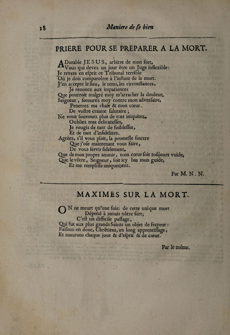 PRIERE POUR SE PREPARER A LA MORT % A Dorable JESUS, arbitre de mon fort, •^Vous qui devez un jour être un Juge inflexible: Je revere en efprit ce Tribunal terrible Où je dois comparoître à fondant de la mort. J ’en accepte le lieu, le tems, les circonftances, Je renonce aux impatiences Que pourroit malgré moy m’arracher la douleur* Seigneur , fecourez moy contre mon adverfaire, Penetrez ma chair & mon cœur. De voftre crainte falutaire , Ne vous fouvenez plus de mes iniquitez* Oubliez mes delicatefîes. Je rougis de tant de foiblefles y Et de tant d’infidelitez. Agréez, s’il vous piait, la promefle fincere Quej’ofe maintenant vous faire, De vous fervir fidèlement. Que démon propre amour, mon cœurfoit toujours vuide, Que le vôtre, Seigneur, foit icy bas mon guide. Et me remplifle uniquement.. Par M. N. N. MAXIMES SUR LA MORT. /~\ N ne meurt qu’une fois: de cette unique mort Dépend à jamais nôtre fort; C?eft un difficile paflage, Qgi fut aux plus grands Saints un objet de frayeur : Faifons-en donc, Chrétiens, un long apprentiffage, Et mourons chaque jour ôt d’elprit ôc de cœur. Par le même.