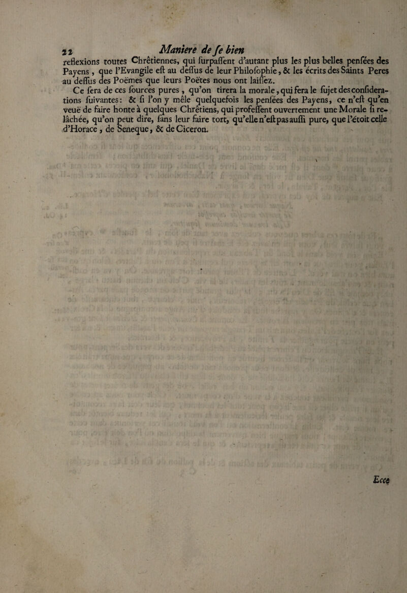 reflexions toutes Chrétiennes, qui furpaflent d’autant plus les plus belles penfées des Payens , que l’Evangile eft au defîus de leur Philofophie, & les écrits des Saints Peres au deflus des Poèmes que leurs Poètes nous ont laiflez. Ce fera de ces iources pures , qu’on tirera la morale, qui fera le fujetdesconfidera- tions fuivantes: & fl l’on y mêle quelquefois les penlëes des Payens, ce n’eft qu’en veuè de faire honte à quelques Chrétiens, qui profeflent ouvertement une Morale li re¬ lâchée, qu’on peut dire, fans leur faire tort, qu’elle n’eft pas auffi pure, que l’étoit celle d’Horace, de Seneque, ôc de Cicéron. Eccc