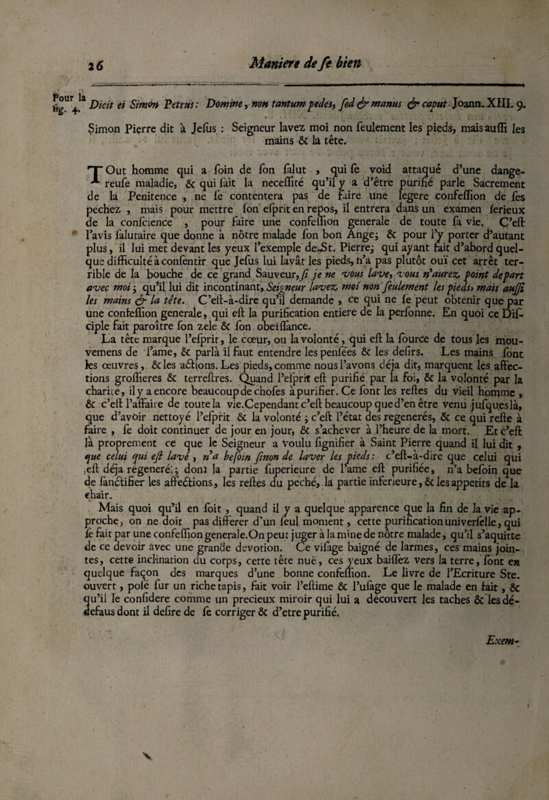 Pour %• 4 la Dicit et Simon Petrus: Domine, non tantumpedes, fed&manus &caput- Joann.XIII. 9. Simon Pierre dit à Jefus : Seigneur lavez moi non feulement les pieds, mais auffi les mains ôt la tête. HT Out homme qui a foin de fon fàlut > qui fe void attaqué d’une dange- reufe maladie, ôt qui fait la neceffité qu’il y a d’être purifié parle Sacrement de la Penitence , ne le contentera pas de Faire une legere confeffion de lès pechez , mais pour mettre fon efpnt en repos, il entrera dans un examen ferieux de la confidence , pour faire une confeffion generale de toute fa vie. C’eft: l’avis faluraire que donne à nôtre malade fon bon Ange; ôc pour IV porter d’autant plus, il lui met devant les yeux l’exemple de*St. Pierre; qui ayant fait d’abord quel¬ que difficulté à confentir que Jefus lui lavât les pieds, n’a pas plutôt ouï cet arrêt ter¬ rible de la bouche de ce grand Sauveur,y? je ne vous lave, vous n'aurez, point départ avec moi ; qu’il lui dit incontinant. Seigneur lavez, moi non feulement les pieds> mais aujji les mains & la tête. C’eft-à-dire qu’il demande , ce qui ne fe peut obtenir que par une confeffion generale, qui eft la purification entière de la perfonne. En quoi ce Dijfi ciple fait paroître fon zele ôt fon obeiflance. La tête marque l’efprit, le cœur, ou la volonté, qui eft la fource de tous les mou- vemens de l’ame, ôt parla il faut entendre les penfées ôt les defirs. Les mains font ks œuvres , ôtles aéfions. Les pieds, comme nous l’avons déjà dit, marquent les affec¬ tions groffieres ôt terreftres. Quand l’efprit eft purifié par la foi, ôt la volonté par la charité, ily a encore beaucoup de chofes àpurifier. Ce font les reftes du vieil homme , ôt c’eft l’affaire de toute la vie.Cependant c’eft beaucoup que d’en être venu jufqueslà, que d’avoir nettoyé l’efprit ôt la volonté ; c’eft l’état des régénérés, ôt ce qui refte à faire , fe doit continuer de jour en jour, ôt s’achever à l’heure de la mort. Et c’eft là proprement ce que le Seigneur a voulu fignifier à Saint Pierre quand il lui dit , que celui qui ejl lavé, na befoin [inonde laver les pieds: c’eft-à-dire que celui qui ,eft déjà régénéré;; donJ la partie fuperieure de l’ame eft purifiée, n’a befoin que de fànctifier les afteéfions, les reftes du péché, la partie inferieure, ôt les appétits de la chair. Mais quoi qu’il en foit , quand il y a quelque apparence que la fin de la vie ap¬ proche, on ne doit pas différer d’un feul montent, cette purification univerfelle, qui fe fait par une confeffion generale.On peut juger à la mine de notre malade, qu’il s’aquitte de ce devoir avec une grande dévotion. Ce vifage baigné de larmes, ces mains join¬ tes, cette inclination au corps, cette tête nue, ces yeux baillez vers la terre, font ea quelque façon des marques d’une bonne confeffion. Le livre de l’Ecriture Ste. ouvert, polé fur un riche tapis, fait voir l’eftime ôc l’ufage que le malade en fait, ôc qu’il le confidere comme un précieux miroir qui lui a découvert les taches ôc lesdé- defaus dont il defire de fe corriger ôc d’etre purifié. Exem• V