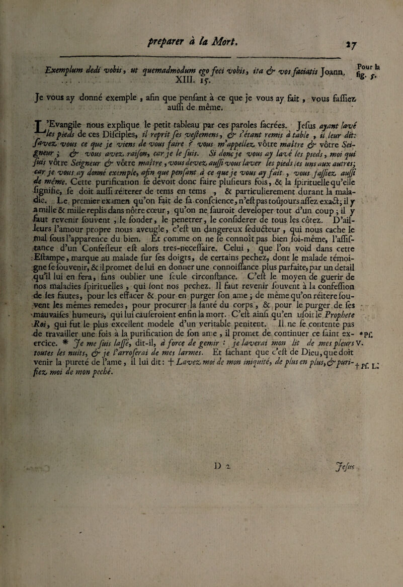 *7 Exemplum dedi •volts, ut quemadmodum ego feci •volts, ita & •vos faciatis Joann. figÜ^a . ... . . XIII. 15*. Je vous ay donné exemple , afin que penfant à ce que je vous a y fait , Vous falfiez aulfi de même. l' ’Evangile nous explique le petit tableau par ces paroles lâcrées. Jefus ayant lavé *~~*les pieds de ces Difciples, il reprit fes vejiemens, & s'étant remis à table , il leur dit: favez, •vous ce que je •viens de vous faire ? vous m'appeliez, vôtre maître & vôtre Sei¬ gneur ; & 'vous avez, raifon, car je le fuis. Si donc je vous ay lavé les pieds, moi qui fuis vôtre Seigneur & vôtre maître ,vous devez, aujf vous laver les pieds les uns aux autres-, car je vous ay donné exemple, afin que penfant â ce que je vous ay fait , vous jajfiez, aujji de même. Cette purification Te devoit donc faire plufieurs fois, ôc la fpirituellequ’elle lignifie, fe doit aulfi réitérer de teins en tems , & particulièrement durant la mala¬ die. Le premier examen qu’on fait de là confidence, n’ell pas toujours alfez exaét; il y a mille ôc mille replis dans nôtre cœur, qu’on ne fauroit developer tout d’un coup -, il y iâut revenir fouvent , le fonder, le penetrer, le confiderer de tous les cotez. D’ail¬ leurs l’amour propre nous aveugle, c’eft un dangereux lèduéteur , qui nous cache le mal fous l’apparence du bien. Et comme on ne le connoît pas bien loi-même, Palfif- tance d’un Confefleur eft alors tres-necefl'airc. Celui , que l’on void dans cette , Eftampe, marque au malade fur fes doigts, de certains pechez, dont le malade témoi¬ gne felou venir, & il promet de lui en donner une connoilïance plus parfaite, par un detail qu’il lui en fera, lins oublier une feule circonftance. C’ell le moyen de guérir de nos maladies fpirituelles , qui lont nos pechez. Il faut revenir fouvent à la confelfion de les fautes, pour les effacer &c pour en purger fon ame ; de même qu’on réitéré lou- vent les mêmes remedes, pour procurer la lanté du corps , & pour le purger de lès ■mauvailès humeurs, quiluicaulèroient enfin la mort. C’elt ainfi qu’en ufoic le Prophète Roi, qui fut le plus excellent modèle d’un véritable penitent. Il ne fe contente pas ffe travailler une fois à la purification de Ion ame , il promet de continuer ce làint ex- *pf. ercice. * Je me fuis lajfé, dit-il, à force de gémir • je laverai mon lit de mes pleur s V. toutes les nuits, & je l'arroferai de mes larmes. Et lâchant que c’elt de Dieu,que doit venir la pureté de l’ame , il lui dit: f Lavez, moi de mon iniquité, de plus en plus,& puri- ^ ^ j . fiez, moi de mon péché.