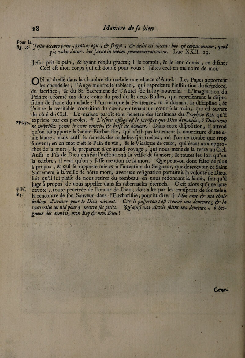 fig. .<5 Jefus accepta pane , gratias egk , & fregit , & dédit eis dieens: hoc efi corpus meum, quod pro ‘vobis datur : hoc facite in meàm fommemoratmiem. Luc XXII. 19. Jefus prit le pain , & ayant rendu grâces ; il le rompit, & le leur donna , en dilànt: Ceci eft mon corps qui eft donné pour vous : faites ceci en mémoire de moi. /”\N a' drefle dans la chambre du malade une elpece d’Autel. Les Pages apportent ^'les chandelles ; l’Ange montre le tableau , qui reprefente l’inftitution dulàcerdoce, du facrifice , & du St. Sacrement de l’Autel de laloy nouvelle. L’imagination du Peintre a formé aux deux coins du pied du lit deux Bulles, qui reprefentent la dilpo- fition de l’ame du malade : L’un marque la Penitence, en fe donnant la dijfcipline ; & l’autre la véritable contrition du cœur, en tenant un cœur à la main, qui ell ouvert du cô.é du Ciel. Le^malade paroît tout pénétré des fentimens du Prophète Roi, qu’il *Pf.ro exPia!Tre Par ces Par°les- * Vefptit affligé efi le facrifice que Dieu demande • 0 Dieu 'vous y ‘ ne meprifez, point le cœur contrit, & hrife de douleur. Dans cette dilpofition, il attend qu’on lui apporte la Sainte Euchariftie, qui n’ell pas feulement la nourriture d’une a- me lainte, mais auffi le remede des maladies fpirituelles , où l’on ne tombe que trop louvent; en un mot c’eft le Pain- de vie, & le Viatique de ceux, qui étant aux appro¬ ches de la mort, fe préparent à ce grand voyage , qui nous menede la terre au Ciel. Aufïi le Fils de Dieu ena fait l’inftitution à la veille de fa mort, & toutes les fois qu’on la célébré, il veut qu’on y falfe mention de la mort. Que peut-on donc faire de plu s à propos , ôt qui fe rapporte mieux à l’intention du Seigneur, que derecevoir ce Saint Sacrement à la veille de nôtre mort, avec une refignation parfaite à la volonté de Dieu, foit qu’il lui plaile de nous retirer du tombeau en nous redonnant la lànté, foit qu’il juge à propos de nous appeller dans lès tabernacles étemels. C’eft alors qu’une ame ■f PP- devote , .toute penetrée de l’amour de Dieu, doit aller par les tranfports de fonzeleà *3* la rencontre de fon Sauveur dans l’Euchariftie, pour lui dire: -f Mon ame & ma chair brûlent dé ardeur pour le Dieu ‘vi'vant. Car le paJJ'ereau s3efi trouvé une demeure ± & la tourterelle un nid pour y mettre fies petits. Qifajnfi ‘vos Autels foient ma demeure , 0 Sei¬ gneur des arméeSi mon Roy & mon Dieu i v . . • - • : '