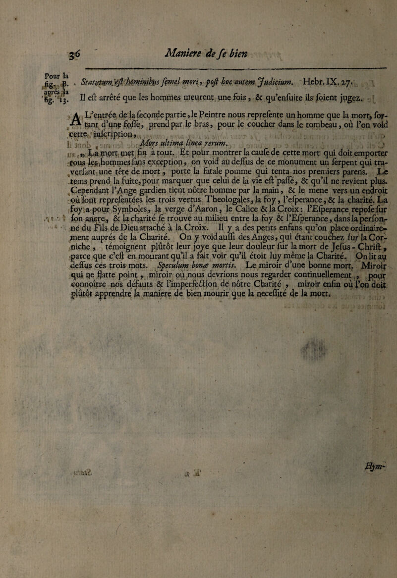 Pour la Statittiw. efi hor^inih\is fçmel mort, pofi hoc autem Judicium. Hebr. IX. Z7. Il eft arrêté que les hommes meurent une fois, & qu’enfuite ils foient jugez. A L’entrée de la féconde partie, le Peintre nous reprefènte un homme que la mort, for¬ int d’une fofle, prend par le bras, pour le coucher dans le tombeau, où l’on void cette. ; jnfcripjtion, . ;. i , Mors ultima lima rerum. s t . „ La mort met fin atout. Et pour montrer la caufe de cette mort qui doit emporter tous les (hommes fans exception, on void au deffus de ce monument un fèrpent qui tra- /verfant une tête de mort, porte la Fatale pomme qui tenta nos premiers parens. Le tems prend la fuite, pour marquer que celui de la vie eft paffé, & qu’il ne revient plus. Cependant l’Ange gardien tient nôtre homme par la main, & le mene vers un endroit où font reprefèntées les trois vertus Théologales, la foy, l’efperance, & la charité. La foy a pour Symboles, la verge d’Aaron, le Calice & la Croix: l’Efperance repofèfur fon ancre, & la charité fè trouve au milieu entre la foy & PEfperance, dans la perfori¬ ne du Fils de Dieu attaché à la Croix. Il y a des petits enfans qu’on place ordinaire¬ ment auprès de la Charité. On y voidaufïi des Anges, qui étant couchez fur la Cor¬ niche , témoignent plutôt leur joye que leur douleur fur la mort de Jefus - Chrifl , parce que c’eft en mourant qu’il a fait voir qu’il étoit luy même la Charité. On lit au deffus ces trois mots. Spéculum hona mortis. Le miroir d’une bonne mort. Miroir qui ne f}atte point, miroir où nous devrions nous regarder continuellement , pour connaître nos défauts & l’imperfeéHon dé nôtre Charité , miroir enfin où l’on doit plutôt apprendre la maniéré de bien mourir que la neceffité de la raprt.