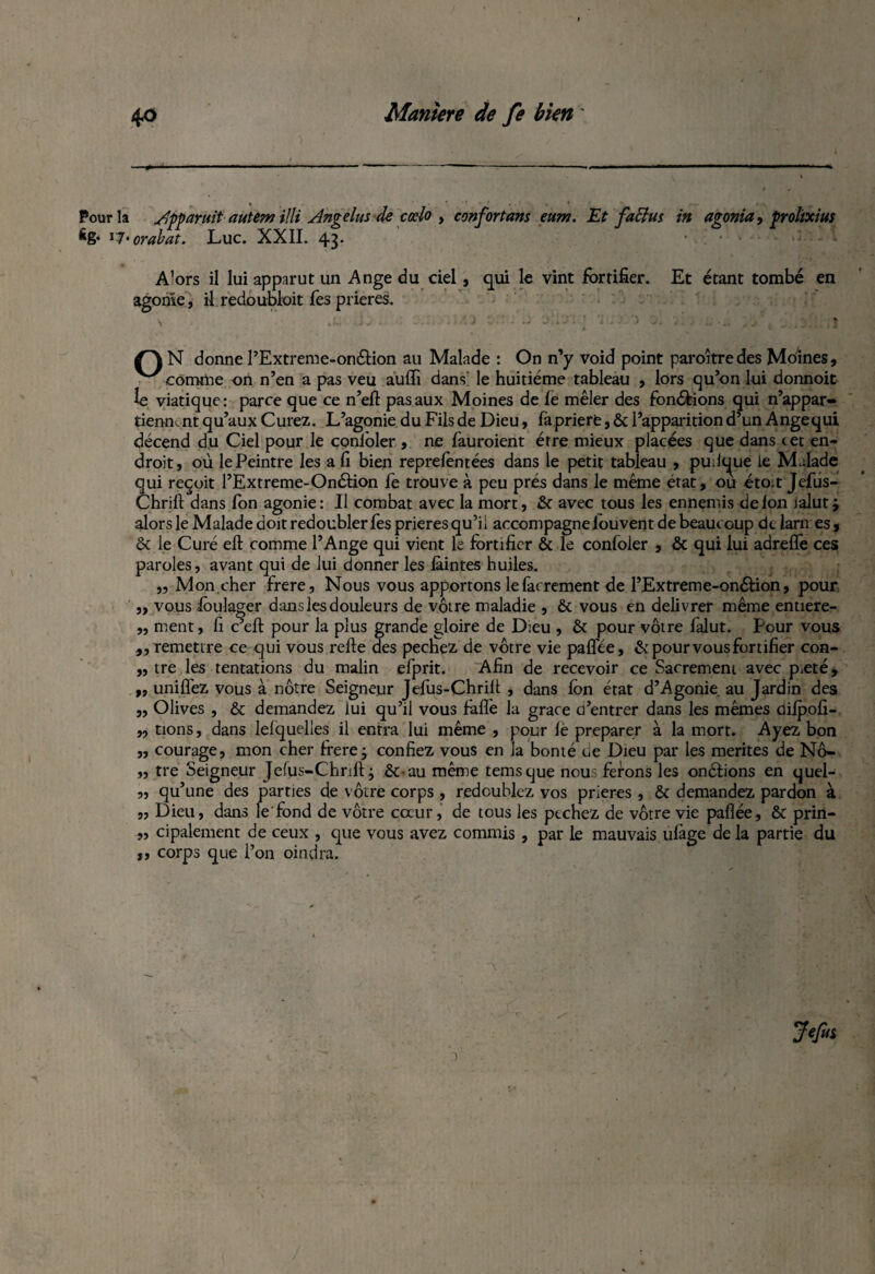 Pour la ylpparuit autem illi Angélus de cœlo , confortans eum. Et faftus in agonia, prolïxius 6g* v7‘orabat. Luc. XXII. 43* • . • * - A’ors il lui apparut un Ange du ciel , qui le vint fortifier. Et étant tombé en agonie, il redoubloit Tes prières. S J. Ïj . ■ OiL ‘ oli'iVt *i . .• 'i ol ï Q N donne l’Extreme-onélion au Malade : On n’y void point paraîtredes Moines, connue on n’en a pas veu aufli dans le huitième tableau , lors qu’on lui donnoit le viatique: parce que ce n’eft pas aux Moines de ie mêler des fon&ions qui n’appar- tienn, nt qu’aux Curez. L’agonie du Fils de Dieu, fa priere, & l’apparition d’un Angequi décend du Ciel pour le conlbler , ne fauroient erre mieux placées que dans cet en¬ droit, où le Peintre les a fi bien reprefèntées dans le petit tableau , pudque ie Malade qui reçoit l’Extreme-Onétion fe trouve à peu prés dans le même état, ou éto.t Jefus- Chrift dans fon agonie: Il combat avec la mort, & avec tous les ennemis de ion ialut j alors le Malade doit redoubler fes prières qu’il accompagne iouvent de beaucoup de larmes, & le Curé eft comme l’Ange qui vient le fortifier & le confoler , & qui lui adreffe ces paroles, avant qui de lui donner les iàintes huiles. „ Mon.cher frere, Nous vous apportons le facrement de l’Extreme-on&ion, pour ,, vous ibulager dans les douleurs de vôtre maladie , & vous en délivrer même entiere- „ ment, fi c’eft pour la plus grande gloire de Dieu , & pour vôtre làlut. Pour vous „ remettre ce qui vous refte des pechez de vôtre vie palfée, & pour vous fortifier con- „ tre les tentations du malin efprit. Afin de recevoir ce Sacrement avec pieté* „ unifiez vous à nôtre Seigneur Jefus-Chriit , dans Ion état d’Agonie au Jardin des „ Olives , & demandez lui qu’il vous fàflè la grâce d’entrer dans les mêmes dilpofi- „ tions, dans lelquelles il entra lui même , pour iè préparer à la mort. Ayez bon „ courage, mon cher frere j confiez vous en la bonté de Dieu par les mérités de Nô- ,, tre Seigneur Jefus-Chnfi: j &-au même temsque nou ferons les onélions en quel- „ qu’une des parties de vôtre corps , redoublez vos prières , & demandez pardon à „ Dieu, dans le'fond de vôtre coeur, de tous les pechez de vôtre vie paflée, & prin- „ cipalement de ceux , que vous avez commis , par le mauvais ulàge delà partie du ,, corps que l’on oindra. Jefui a