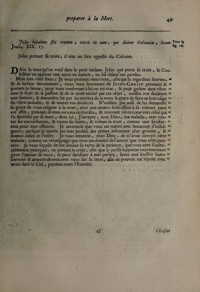 Jefus bajulans fibi crucem , exivit in eum, qui dicitur Calvariœ , locum.Pour ** Joann. XIX. 17. 2 fig- Jefus portant la croix, il vint au lieu appelle du Calvaire. T) Ans le tems qu’on void dans le petit tableau Jefus qui porte là croix , le Con- - fefièur en apporte une autre au malade , en lui dilànt ces paroles. Mon très cher frere5 Je vous prefente cette croix, afin que la regardant louvent, «* & la baifant dévotement , vous vous louveniez de Jesus-Christ prennant & « portant la fienne, pour vous conformer à lui en cet état , & pour goûter dans vôtre ££ urne le fruit de là paflion ôc de là mort excité par cet objet , unifiez vos douleurs ££ •aux fiennes, &: demandez lui par les mérités de la mort la grâce de faire un bon ulàge ££ de vôtre maladie, & de toutes vos douleurs. N’oubliez pas auflï de lui demander ££ ia grâce de vous refigner à la mort, avec une entière foûmiflion à fa volonté pour «« •cet effet, prennez de tems en tems ce crucifix, & tournant vôtre cœur vers celui qui££ l’a lànéfifié par là mort , dites lui ; j’accepte , mon Dieu, ma maladie, avec tou- £« tes lès circonftances, & toutes lès fuites ; ôt mêmes la mort , comme une làtisfac- £c tion pour mes offences. Je reconnois que vous me traitez avec beaucoup d’indul- £C gence,* puifque je mérité par mes pechez des peines infiniment plus grandes , & ££ mêmes celles de l’enfer. Je vous remercie , mon Dieu , de m’avoir envoyé cette £c maladie, comme un témoignage que vous me donnez de l’amour que vous avez pour £C moi. Je vous fupplie de me donner la vertu de la patience, que vous avez fi admi- £C rablement pratiquée, en portant la croix ; afin que je puifîè fupporter tous mes maux ££ Eour l’amour de vous , & pour làtisfaire à mes pechez , faites moi fouffrir hum- ££ iement & amoureufèmentavec vous fur la terre, afin de pouvoir me réjouir avec <{ yous dans le Ciel, pendant toute l’Eternité. G CkrijïUJ