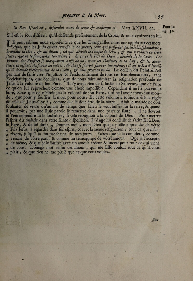 If Si Rex Ifrael efi , defcendat nunc de cruce & credemus ei. Matt. XXVII. 41. ^ur !a S’il eft le Roi d’IIfaël, qu’il defcende prefentement de la Croix, & nous croirons en lui. T E petit tableau nous reprefente ce que les Evangelifies nous ont appris par ces mots. Après que les Juifs eurent crucifié le Sauveur, ceux qui paj] oient parla le blafphemoient, branlant la tête , & lui difant ; toi qui détruis le Temple de Dieu , & qui le rebâtis en trois jours, que ne tefawves-tu toi-même ? Si tu es le Fils de Dieu , dêcends de la Croix. Les Princes des Prejlres fe mocquoiont aujji de lui, avec les Douleurs de la Loy , & les Séna¬ teurs, en difant, il a fauve les autres, & ilne fe [aurait fauver lui-mêmej s’il ejl le Roi d’IJraelr qu’il dêcendeprefentement de la Croix, & nous croirons en lui. Le deflein du Peintren’ell pas tant de faire vo r l’injultice & l’endurciilèment de tous ces blasphémateurs , tant Ecclefiaftiques, que Séculiers, que de nous faire admirer la relignation profonde de Jefus à la volonté de Ion Pere. Il n’y avoit rien de li facile au Sauveur, que de faire ce qu’on lui reprochoit comme une choie impoflible : Cependant il ne l’a pas voulu, faire, parce que ce n’eftoit pas la volonté de Ion Pere, qui ne l’avoit envoyé au mon¬ de , que pour y fouffrir la mort pour nous : Et cette volonté a toujours été la régie de celle de Jefus-Chrift , comme elle le doit être de la nôtre. Ainfi le malade ne doit fouhaiter de vivre qu’autant de temps que Dieu le veut laifler fur la terres ôc quand il pourroit, par une feule parole le remettre dans une parfaite fanté , il ne devroit ni l’entreprendre ni le fouhaiter, fi cela repugnoit à la volonté de Dieu. Pour mettre l’elprit du malade dans cette làinte dijfpofition. L’Ange lui confeilledes’adrefîèràDieu le,Pere, ôc de lui dire: „ Donnez moi , mon Dieu que je puifie apprendre de vôtre „ Fils Jefus, à regarder dans lonelprit, & avec la même refignation , tout ce qui m’ar¬ rivera, julqu’à la fin prochaine de mes jours. Faites que je le confidere, comme venant de vôtre part, & comme un témoignage de vôtre amour. Que je l’accepte de même, & que jelefouffre avec un amovir ardent &fincerepour tout ce qui vient de vous. Donnez moi enfin cet amour , qui me fafîé vouloir tout ce qu’il vous plaît, & que rien ne me plaiiê que ce que vous voulez. »> >» 99 99