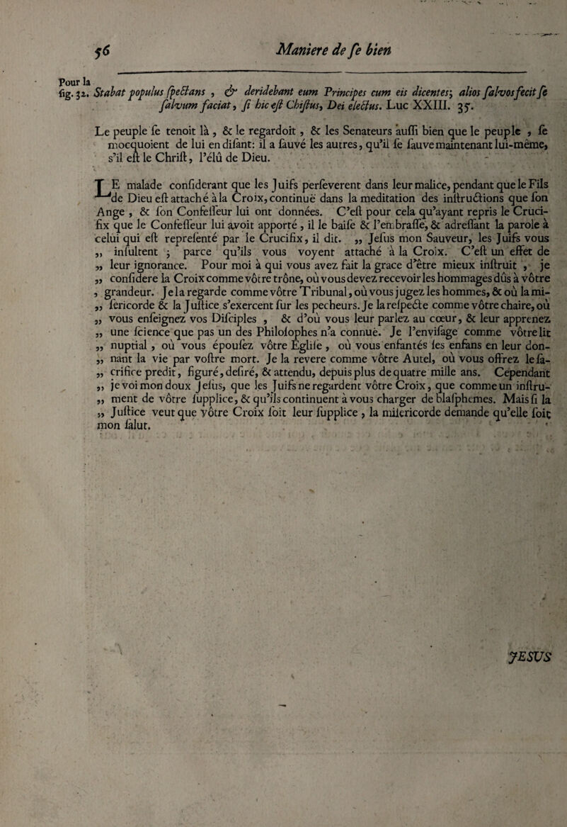 Pour la iig. 32. St abat populus fpeffans , & deridebant ewn Principes ctvm eis dicentes; altos fahosfecitfe fafoum faciat, Ji hicejl Chijlus, Dei elebhts. Luc XXIII. 35. Le peuple fe tenoit là, & le regardoit, & les Sénateurs aulfi bien que le peuple , fè mocquoient de lui endilànt: il a làuvé les autres, qu’il fe fauve maintenant lui-même, s’il eft le Chrift, l’élû de Dieu. T E malade confiderant que les J uifs perfeverent dans leur malice, pendant que le Fils ■^de Dieu eft attaché à la Croix, continue dans la méditation des inftruéfions quefon Ange , & Ion Confeifeur lui ont données. C’eft pour cela qu’ayant repris le Cruci¬ fix que le Confeifeur lui avoit apporté , il le baife & Pembralfe, & adreflànt la parole à celui qui eft reprelènté par le Crucifix, il dit. ,, Jefus mon Sauveur, les Juifs vous „ inlultent ; parce qu’ils vous voyent attaché à la Croix. C’eft un effet de „ leur ignorance. Pour moi à qui vous avez fait la grâce d’être mieux inftruit , je „ confidere la Croix comme vôtre trône, où vous devez recevoir les hommages dûs à vôtre , grandeur. Jelaregarde comme vôtre Tribunal, où vous jugez les hommes, ôtoù lami- „ fericorde & la Jultice s’exercent fur les pécheurs. Je larelpeéle comme vôtre chaire, où „ vous enfeignez vos Difciples , ôt d’où vous leur parlez au cœur, & leur apprenez „ une feience que pas un des Philolophes n’a connue. Je l’envifage comme vôtre lit ,, nuptial , où vous époufez vôtre Egliie , où vous enfantés les enfans en leur don- „ nant la vie par voftre mort. Je la revere comme vôtre Autel, où vous offrez lelà- „ crifice prédit, figuré, defiré, & attendu, depuis plus de quatre mille ans. Cependant ,, je voi mon doux J élus, que les Juifs ne regardent vôtre Croix, que comme un inftru- „ ment de vôtre lupplice, & qu’ils continuent à vous charger de blafphemes. Mais fi la „ Juftice veut que yôtre Croix foit leur fupplice , la milericorde demande qu’elle foie mon làlut. 1 ' ' • JESUS