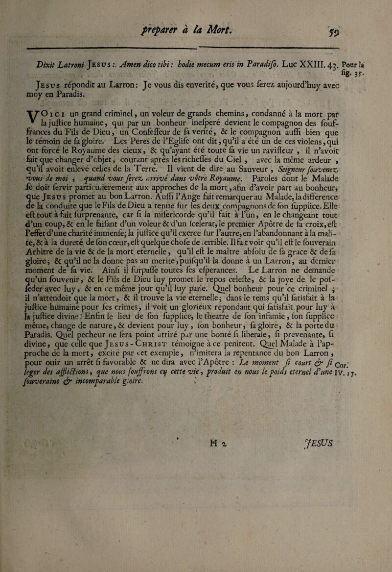 Dixit Latroni Jésus : Amen dico tibi: hodie mecum eris in Paradifo. Luc XXIII. 45. Pour la % 3f- Jésus répondit au Larron: Je vous dis enverité, que vous ferez aujourd’huy avec moy en Paradis. T7 O ici un grand criminel, un voleur de grands chemins, condanné à la mort par * la juftice humaine, qui par un bonheur inelperé devient le compagnon des fouf- frances du Fils de Dieu, un Confelfeur de là vérité, 6c le compagnon aufli bien que le témoin de là gloire. Les Peres de l’Eglilè ont dit, qu’il a été un de ces violens, qui ont forcé le Royaume des cieux, 6c qu’ayant été toute là vie un ravifleur , il n’avoit fait que changer d’objet, courant après lesrichelfes du Ciel , avec la même ardeur , qu’il avoit enlevé celles de la T erre. Il vient de dire au Sauveur , Seigneur fouvenez *vous de moi , quand •vous ferez arrivé dans vôtre Royaume. Paroles dont le Malade fo doit fervir partiomierement aux approches de la mort, afin d’avoir part au bonheur, que Jésus promet au bon Larron. Auffi l’Ange faitremarquerau Malade, la différence de la conduite que le Fils de Dieu a tenue lur les deux compagnons de fon lùppiice. Elle eft tout à fait furprenante, car li la milèricorde qu’il fait à l’un, en le changeant tout d’un coup,ôc en le fàifant d’un voleur ôc d’un lcelerat, le premier Apôtre de la croix, eft: l’effet d’une charité immenlè; la julfice qu’il exerce fur l’autre, en l’abandonnant à la mali- te,6cà la dureté de Ion cœur, elt quelque choie de terrible. Ilfaitvoir qu’d eft le fouverain Arbitre de la vie 6c de la mort eternelle, qu’il eft le maître abfblu de fa grâce 6c delà gloire ; 6c qu’il ne la donne pas au mérité,puifqu’il la donne à un Larron, au dernier moment de là vie. Ainli il furpaffe toutes les elperances. Le Larron ne demande qu’un fouvenir, 6c le Fils de Dieu luy promet le repos celefte, 6c la joye de le pof- feder avec luy, 6c en ce même jour qu’il luy parie. Quel bonheur pour ce criminel ; il n’attendoit que la mort, 6c il trouve la vie eternelle; dans le tems qu’il làtisfait à la juftice humaine pour fes crimes, il voit un glorieux répondant qui fatisfait pour luy à la juftice divine! Enfin le lieu de Ion fupplice, letheatre de fon infamie , fon fupplice même, change de nature, 6c devient pour luy, fôn bonheur, là gloire, 6c la porte du Paradis. Quel pecheur ne fera point attiré p.tr une bonté h liberale, fi prévenante, fi divine, que celle que Jésus - Christ témoigne à ce penirent. Quel Malade à l’ap¬ proche de la mort, excite par cet exemple, n’imitera la repentance du bon Larron , pour ouir un arrêt fi favorable 6c ne dira avec l’Apôtre : Le moment fi court & fi Cor- /eger des affligions, que nous fouffrons ey cette vie, produit en nous le poids eternel d'une iv. 17. fouveraine & incomparable gloire. » H 1 JESUS