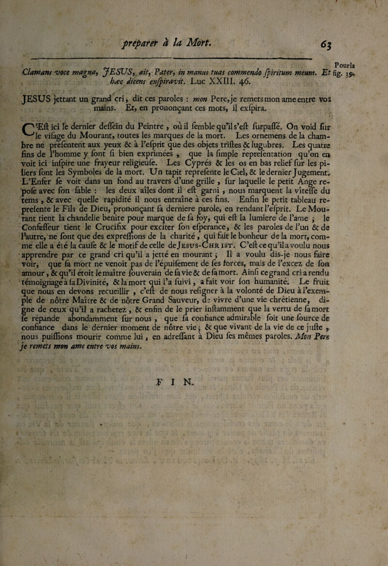 Clawans 'voce magna, JESUS,, ait, Pater, in manus tuas commendo Jiiritum meum. Et fig. ^ hæc dicens exjpiravit. Lue XXIII. 46. JESUS jettant un grand cri, dit ces paroles : mon Pere,je remets mon ame entre vos mains. Et, en prononçant ces mots, il exlpira. Ç~^ ’Eft ici le dernier delfein du Peintre , où il femble qu’il s’eft furpafle. On void fur ^‘-“'le vilàge du Mourant, toutes les marques de la mort. Les ornemens de la cham¬ bre ne prefentent aux yeux ôt à Pefprit que des objets triftes ôt lugubres. Les quatre fins de l’homme y lont fi bien exprimées , que la fimple reprelèntation qu’on en voit ici infpire une frayeur religieufè. Les Cyprès ôt les os en bas relief fur les pi¬ liers font les Symboles de la mort. Un tapit reprelènte le Ciel, ôt le dernier Jugement* L’Enfer fè voit dans un fond au travers d’une grille , fur laquelle le petit Ange re- polè avec fon làble : les deux ailes dont il eft garni , nous marquent la vîtefie du tems , ôt avec quelle rapidité il nous entraîne à ces fins. Enfin le petit tableau re- prefente le Fils de Dieu, prononçant là derniere parole, en rendant l’elprit. Le Mou¬ rant tient la chandelle benite pour marque de là foy, qui eft la lumière de l’ame -, le Confefl'eur tient le Crucifix pour exciter Ion efperance, ôt les paroles de l’un ôt de loutre, ne lont que des exprefiions de la charité , qui fait le bonheur de la mort, com¬ me elle a été lacaulè ôt le motif de celle de Jésus-Christ. C’eft ce qu’il a voulu nous apprendre par ce grand cri qu’il a jetté en mourant ; Il a voulu dis-je nous faire voir, que la mort ne venoit pas de l’épuilêment de les forces, mais de i’excez de Ion amour, ôt qu’il étoit le maître louverain de là vie ôt de là mort. Ainfi ce grand cri a rendu témoignage à la Divinité, ôt la mort qui l’a fuivi, a fait voir fon humanité. Le fruit que nous en devons recueillir , c’eft de nous religner à la volonté de Dieu à l’exem¬ ple de nôtre Maître ôt de nôtre Grand Sauveur, de vivre d’une vie chrétienne, di¬ gne de ceux qu’il a rachetez , ôt enfin de le prier inftamment que la vertu de là mort le répande abondamment fur nous , que la confiance admirable fbit une lource de confiance dans le dernier moment de nôtre vie j ôt que vivant de la vie de ce jufte , nous puilfions mourir comme lui, en adrelîànt à Dieu fes mêmes paroles. Mon Pers je remets mon ame entre vos mains. F I N.