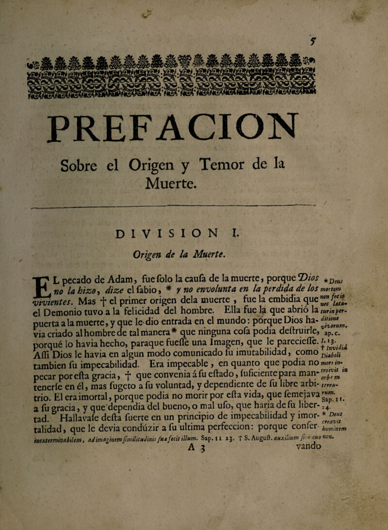 PREFACION Sobre el Origen y Temor de la Muerte. DIVISION i. Origen de la Muerte. EL pecado de Adam, fue Tolo la caufa de la muerte, porque Dios *Dww no la hizo, dize el fabio, * y no envolunta en la perdida de los mortem vivientes. Mas f el primer origen déla muerte , fue la embidia que el Demonio tuvo a la felicidad del hombre. Ella fue la que abrió la turínptr- puerta a la muerte, y que le-dio entrada en el mundo: porque Dios ha- d**™uWm via criado alhombrede tal manera* que ninguna cofa podía deítruirle/ap.c. porqué lo havia hecho, paraque fueflfe una Imagen, que le parecieíTe. Aífi Dios le havia en algún modo comunicado fu ¿mutabilidad, como dMÍ también fu impecabilidad. Era impecable , en quanto que podia no morsm- pecar por eíta gracia, f que convenia áfu eítado, íuficientepara man-'^ '* tenerle en él, mas fugeto a fu voluntad, y dependiente de fu libre arbi- pa¬ trio. El eraimortal, porque podia no morir por eíla vida, que femejava f a fu gracia, y que dependia del bueno, o mal ufo, que haria de fu lioer- 24. tad. Hall a vafe delta fuerte en un principio de impecabilidad y imor- *J»¡¡ talidad, que le devia condúzir a fu ultima perfección: porque confer hominem ¡nexteminabilem, adimuginmfmilitHdinu ftuftcit illum. Sap. n 23. f S. Auguft. mxiítum - quo ven.