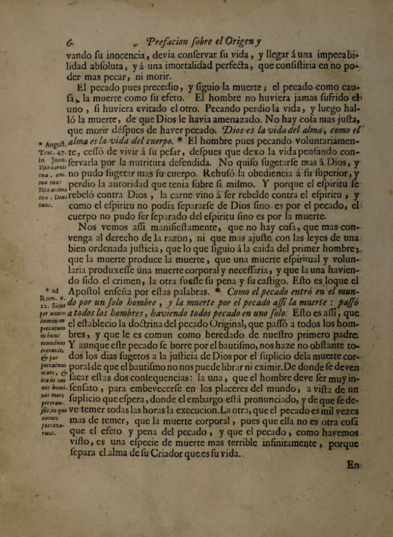 vando fu moceada, devia confervar fu vida, y llegar duna impecafcí* lidad abíoluta, yá una imortalidád perfeíla, que coníiíliria en no po¿* der mas pecar, ni morir. El pecado pues precedió, y fíguio la muerte; el pecado como cau¬ la* la muerte como fu efeto. El hombre no huviera jamas fufrido el> íi huviera evitado el otro. Pecando perdió la vida, y luego hal- uno ló la muerte, de que Dios le havia amenazado. No hay cofa mas juila, que morir défpues de haver pecado. ‘Dios es la vida del alma, como el * Auguft. alma es la vida del cuerpo. * El hombre pues pecando voluntariamen- Trac. 47. te, cello de vivir d fu pefar, defpues que dexo la vidapenfando con- fervarla por la nutritura defendida. No quifo fügetarfe mas á Dios, y . no pudo fugetar mas fu cuerpo. Rehufó la obediencia á fu fuperior, y in Vita carms iu& , ant tna tua perdió la autoridad que tenia fobre fi miímo. Y porque el efpiritu íe yítaaDeui rebeló contra Dios , la carne vino dTer rebelde contra el efpiritu > y tlt£ > tülií. * ad Rom. 12. como el efpiritu no podía fepararfe de Dios fino es por el pecado, el* cuerpo no pudo fer feparado del efpiritu fino es por la muerte. Nos vemos aíli manifieílamente, que no hay cofa, que mas con¬ venga al derecho de la razón, ni que mas ajufte con las leyes de una bien ordenada juílicia, que lo que figuioála caida del primer hombre*, que la muerte produce la muerte , que una muerte efpiritual y volun- laria produxeííé úna muerte corporal y neceflaria, y que launa havien- do fido el crimen, la otra fuelle fu pena y fu caíligo. Eílo es loque el Apoílol enfeña por ellas palabras. *■ Como el pecado entró en el mun- do por un folo hombre , y la muerte por el pecado ajfi la muerte : paffó per unurr, a todos los hombres, haviendo todos pecado en uno folo: Eílo es affi, que hfHcMum eftablecio la do&rinadel pecado Original, que pafío a todos los hom- inhurc bres, y que le es común como heredado de nueílro primero padre. 7ntrívu Y aunclue elle pecado fe borre por el bautifmo, nos haze no obílante to- &per * dos los dias fugetos a la juílicia de Dios por el fuplicio déla muerte cor*- feccatum p0ral de que el bautifmo no nos puede librar ni eximir. De donde fe deven \tain orn íacar eílas dos coníequencias: la una, que el hombre deve fer muy in- »<*¿w»;.fenfato , para embevecerfe en los placeres del mundo, a vida de un perú™- íupüció queefpera, donde el embargo eílá pronunciado, y deque fede- jtit.mquo ve temer todas las horas la execucion. La otra, que el pecado es mil vezes mas de temer, que la muerte corporal, pues que ella no es otra cofa que el efeto y pena del pecado , y que el pecado, como ¡lavemos viílo, es una efpecie de muerte mas terrible infinitamente, porque fepara el .alma de fu Criador que.es fu vida.. En- omncs feccave runt.