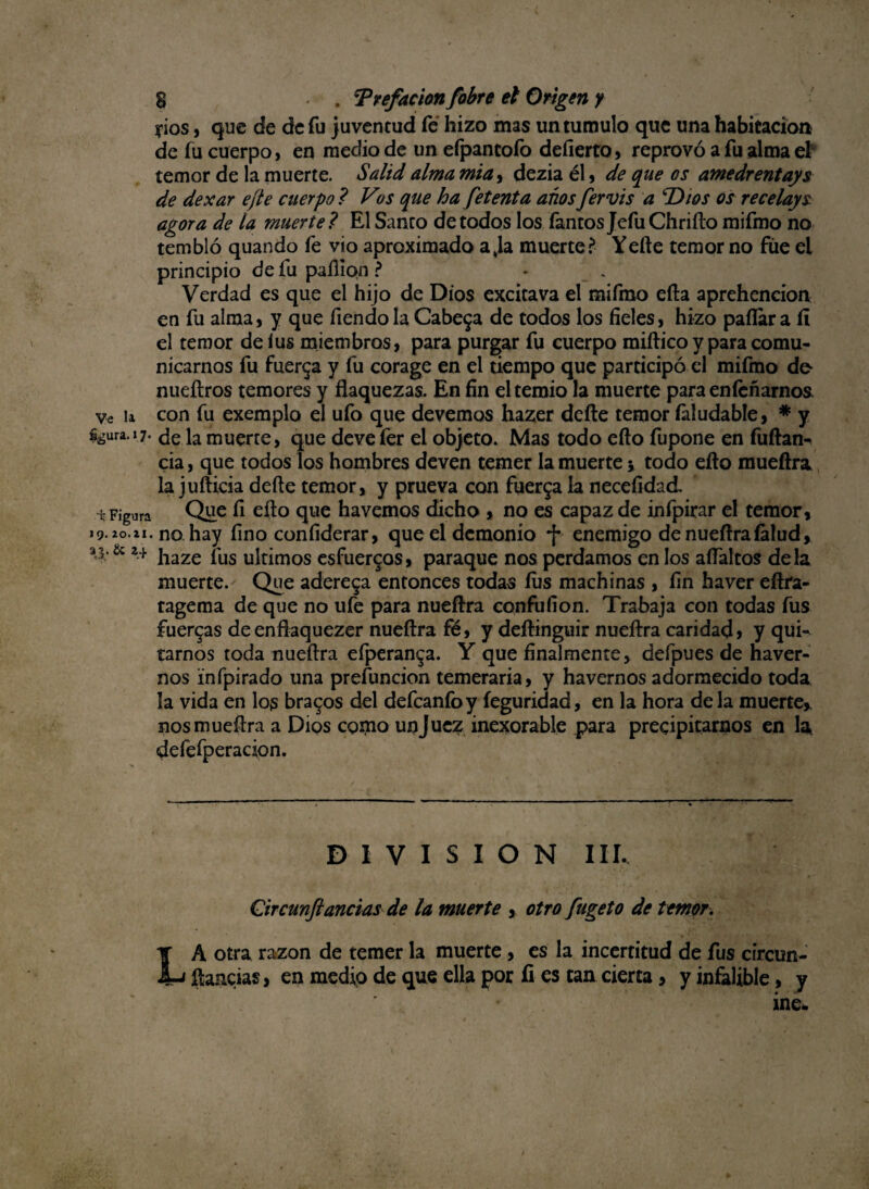yios, que de de fu juventud fe hizo mas untumulo que una habitación de fu cuerpo, en medio de un efpancofo defierto, reprovó a fu alma el temor de la muerte. Salid alma mia, dezia él, de que os amedrentays de dexar efte cuerpo ? Vos que ha fetent a anos fervis a T>ios os recelays agora de la muerte ? El Santo de todos los Tantos Jefu Chrifto mifmo no tembló quando fe vio aproximado a,la muerte? Yefte temor no fue el principio de fu paílíon ? Verdad es que el hijo de Dios excitava el mifmo efta aprehencion en fu alma, y que fiendola Cabera de todos los fíeles, hizo pallara íí el temor de lus miembros, para purgar fu cuerpo miftico y para comu¬ nicarnos fu fuerza y fu corage en el tiempo que participó el mifmo de nueftros temores y flaquezas. En fin el temió la muerte para eníeñarnos ve la con fu exemplo el ufo que devemos hazer deíte temor íaludable, * y %ura.i7. ele la muerte, que deve fer el objeto. Mas todo efto fupone en fuftan^ cia, que todos los hombres deven temer la muerte y todo efto mueftra la jufticia defte temor, y prueva con fuerga la necefidad Figura Que A efto havemos dicho , no es capaz de infpirar el temor, i9.2o.zi. no hay fino confiderar, que el demonio *f* enemigo de nueftra (alud, a'3'& *+ haze íus últimos esfuergos, paraque nos perdamos en los aftaltos déla muerte. Que aderega entonces todas íus machinas , fin haver eftra- tagema de que no ufe para nueftra confufíon. Trabaja con todas fus fuergas deenflaquezer nueftra fé, y deftinguir nueftra caridad» y qui¬ tarnos toda nueftra efperanga. Y que finalmente, defpues de haver- nos infpirado una prefuncion temeraria, y havernos adormecido toda la vida en los bragos del defeanfoy íeguridad, en la hora déla muerte, nos mueftra a Dios como un Juez inexorable para precipitarnos en la defefperadon. DIVISION III. Qircunftanclas de la muerte , otro fugeto de temor. LA otra razón de temer la muerte, es la incertitud de fus circun- ftancias, en medio de que ella por fi es tan cierta» y infalible, y ine*