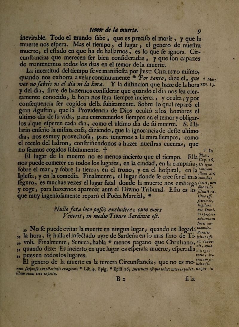inevitable. Todo el mundo fabe , que es predio el morir * y que la muerte nos efpera. Mas el tiempo, el lugar , el genero de nuetlra muerte, el eílado en que ha de hallarnos, es lo que fe ignora. Cir- cun llandas que merecen fer bien coníid eradas , y que ion capazes de mantenernos todos los dias en el temor de la muerte. La incertitud del tiempo fevemaniíieíla porjEsu Christo mifmo, quando nos exhorta a velar continuamente * ‘Por tanto, dize el, que * Mátt vos no fabéis ni el dia ni la hora. Y la diílincion que haze de la hora xxv* *3* y del dia, íirve de hazernos confíderar que quando el dia nos fea cier¬ tamente conocido, la hora nos fera íiempre incierta , y oculta, y por confequencia fer cogidos dclla fubitamente. Sobre lo’qual reparó el gran Aguílin, que la Providencia de Dios ocultó a los hombres el ultimo aia de fu vida, para entretenerlos íiempre en el temor y obligar¬ los a que efperen cada dia, como el ultimo dia de fu muerte. S. Hi¬ lario enfeño la mifma cofa, diziendo, que la ignorancia de deíle ultimo dia, nos es muy provechoía, para tenernos a la mira íiempre, como el recelo del ladrón, conítriñendonos a hazer nueílras cuentas, que no leamos cogidos íubitamente. + ín El lugar de la muerte no es menos incierto que el tiempo. Ella nos puede cometer en todos los lugares, en la ciudad, en la campaña, ut%n„- fobre el mar, y fobre la tierra; en el trono, y en el hofpital, en la Iglefia, y en la comedia. Finalmente, el lugar donde fe cree fer el mas feguro, es muchas vezes el lugar fatal donde la muerte nos embarga y coge, para hazernos aparecer ante el Divino Tribunal. Eño es lo funttra. que muy ingeniofamente reparó el Poeta Marcial > * Nullo fata loco pojjis excludere ; cum mors Venen t, tn medio Tibure Sardinia eft. « „ No íe puede evitar la muerte en ningún lugar,* quando es llegada ™anram' „ la hora, fe halla el infectado ayre de Sardeña en lo mas fano de Ti- igitHreJJe ,, voli. Finalmente, Seneca,habla * menos pagano que Chriíliano,n0/ coriVt- „ quando dize: Es incierto en que lugar os efperaia muerte, eíperadla ”j¡ei JZ „ pues en todos los lugares. ratio> i,:- El genero de la muerte es la tercera Circunílancia, que no es me- TcZi-~ fiem fu/penfa expeftaticnts exagitaf, * Lib. 4. Epig. * Epift.aó. imtrtum efi <¡uo :e loco mors expeclet, itaque t» iilam omni loco txpectñ. - B 2 íi la tione ejf-í fciremii'i vigilare nos Domi¬ nas propter suíventurn furis zd-