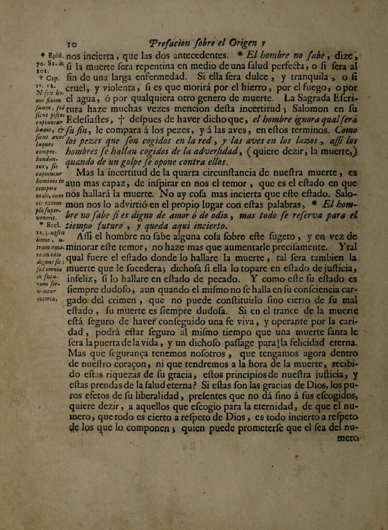 ♦ Epirt.nos incierta, que las dos antecedentes. * El hombre no fabe, dize , 7* 8*.& ^ ja muerte fera repentina en medio de una Talud perfe&a, o íi íera al + Cap. fin de una larga enfermedad. Si ella fera dulce , y tranquila > o íi N-írt’b, cruel j y violenta, fi es que morirá por el hierro, por el fuego, o por tnJfintm el agua, ó por qualquiera otro genero de muerte. La Sagrada Efcri-* fuum,/edrura haze muchas vezes mención defta incertitud*, Salomón en fu cáplJñíur Eclefiaftes, f defpues de haver dichoque, el hombre ignora qual [era h*wr &fufin, le compara á los pezes, y á las aves, eneftos términos. Como {“que*™ l°s Pezes Vte fm cogidos en la red, y las aves en los lazos ,. ajfi los compre, hombres Je hallan cogidos de la adverfidad, (quiere dezir, la muerte,) (pitando de un golpe fe opone contra ellos, caf'tuiuur Mas la incertitud de la quarta circunftancia de nueftra muerte, es uwplZ‘naim mas capaz, de inípirar en nos el temor , que es el eftado en que mJoycum nos hallará la muerte. No ay cofa mas incierta que efte eftado. Salo- o; extern- mon nos |0 advirtió en el propip lugar con eftas palabras, * El hom- p ojper. ^ j'a^e fi es ¿igno ¿e amor ¿ ¿e 0¿ia ^ mas p0¿0 fie refer^a para el venerit. * Ecci. üempo futuro , y queda aquí incierto. 'hó™ fll Aífi el hombre no fabe alguna cofa íbbre efte fugeto , y en vez de Huma™-minorar efte temor, no haze mas que aumentarle precifamente. Ytal “ • clua^ fuere el eftado donde lo hallare la muerte , tal fera también la fiiomm» muerte que le fucederaj dichofa íi ella lo topare en eftado dejufticia, mfiuu- infeliz f, i0 hallare en eftado de pecado. Y como efte fu eftado es v ¡ntur íiempre dudofo, aun quando el mifmo no fe halla en fu confciencia car- wseru. gado del crimen , que no puede conftituirlo fino cierto de fu mal eftado , fu muerte es fiempre dudofa. Si en el trance de la muerte eftá feguro de haver confeguido una fe viva, y operante por la cari¬ dad , podrá eftar feguro al mifmo tiempo que una muerte Tanta le fera la puerta de la vida, y un dichoíb pafíage paradla felicidad eterna. Mas que fcguranca tenemos nofotros , que tengamos agora dentro de nuéftro coraron, ni que tendremos a la hora de la muerte, recibi¬ do eftas riquezas de fu gracia, eftos principios de nueftra jufticia, y eftas prendas de la falud eterna? Si eftas fon las gracias de Dios, los pu¬ ros efetos de fu liberalidad, preíentes que no dá fino á fus efcogidos, quiere dezir, a aquellos que efcogio para la eternidad, de que el nu¬ mero, que todo es cierto a refpeto de Dios, es todo incierto a refpeto $e los c^ue lo. componen ; quien puede prometerfe que el fea del nu¬ mera