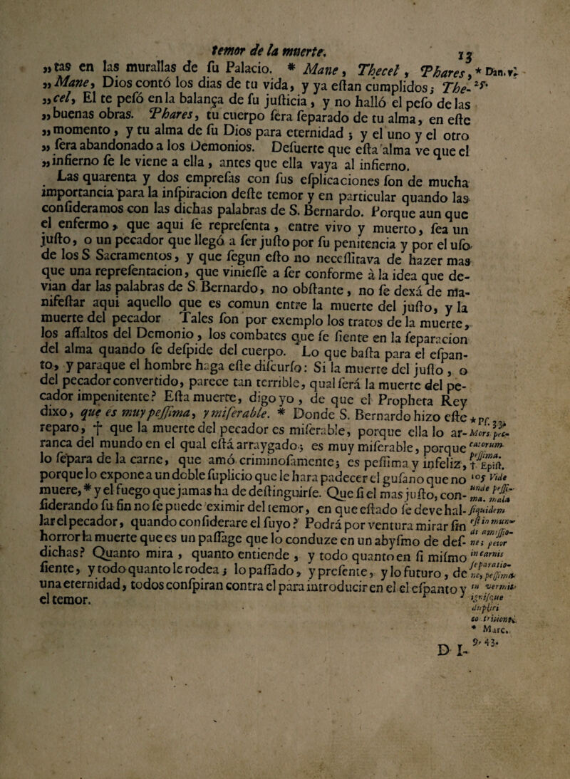 «tas en las murallas de fu Palacio. * Mane, Thecel, <Phares»*Dan,r; „Mane> Dios contó los dias de tu vida, y ya eftan cumplidos; the-Xf% yycely El te pefó en la balanza de fu jufticia , y no halló el pefo délas «buenas obras. Thares, tu cuerpo fera feparado de tu alma, en efte « momento, y tu alma de fu Dios para eternidad ; y el uno y el otro ,, íera abandonado a los Demonios. Deíuerte que eda'alma ve que el «infierno íe le viene a ella , antes que ella vaya al infierno. Las quarenca y dos emprefas con fus efplicaciones fon de mucha importancia para la inípiracion dede temor y en particular quando las con aderamos con las dichas palabras de S. Bernardo. Porque aun que el enfermo» que aqui le reprefenta, entre vivo y muerto, fea un julio, o un pecador que llego a fer julio por fu penitencia y por el uíc> de los S Sacramentos, y que fegun ello no neceditava de hazer mas que una reprefentacion, que vinieíTe a fer conforme ala idea que de- vian dar las palabras de S. Bernardo, no obílante, no fe dexá de ma- nifeílar aqui aquello que es común entre la muerte del judo, y la muerte del pecador Pales ion por exemplo los tratos de la muerte» los alíaltos del Demonio , los combates que fe fíente en la feparacion del alma quando fe deípide del cuerpo. Lo que baila para el eípan- to, y paraque el hombre haga elle diícurfo: Si la muerte del juflo, o del pecador convertido, parece tan terrible, qualferá la muerte del pe¬ cador impenitente? Eda muerte, digo yo, de que el Propheta Rey dixo, que es muypejjlmay ymiferable. * Donde S. Bernardo hizo efte*Pf reparo, f que la muerte del pecador es miferable, porque ella lo ar-A<m\l, ranea del mundo en el qual edaarraygado j es muy miferable, porqueCA:orum lo lepara de la carne, que amó criminofamente3 es pedima y infeliz,t£pírt. porque lo expone a un doble fuplicio que íe liara padecer el guíano que no *°^ muere, * y el fuego que jamas ha de dedinguirfe. Que fi el ¿as judo, con- Tallt aderando fu fin no fe puede eximir dehemor, en queedado íedevehal lar el pecador, quando confiderare el fuyo? Podrá por ventura mirar fin efiinrnm~ horrorla muerte que es un padage que lo conduze en un abyfmo de def- mTfüT dichas? Quanto mira , quanto entiende , y todo quantoen íi miímo tncarms fieme, y todo quanto le rodea i lopaíTado» yprefeme, y lo futuro, de una eternidad» todos conípiran contra el para introducir en el el Hbanto y m wrrriiii el temor. r ; dufltct to tñi-icnti * Mure. 43‘ D I-