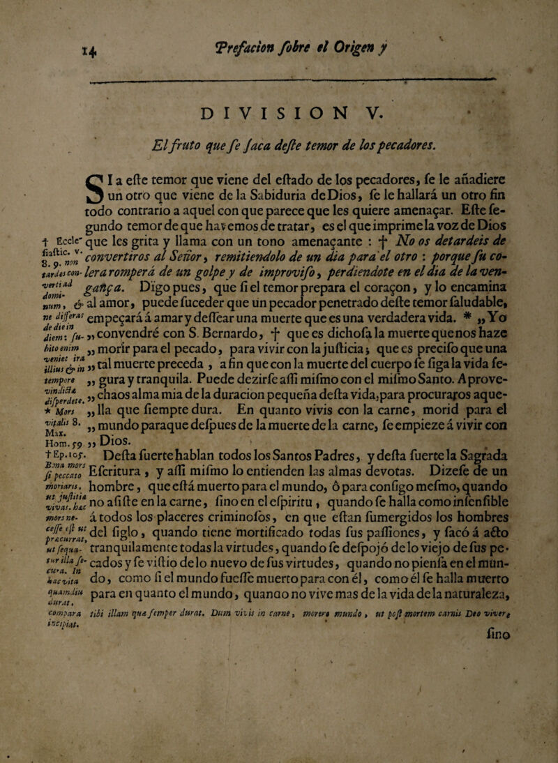 DIVISION V. s El fruto que fe Jaca de fe temor de los pecadores. I a efte temor que viene del eftado de los pecadores, fe le añadiere un otro que viene de la Sabiduria de Dios, fe le hallará un otro fin todo contrario a aquel con que parece que les quiere amenazar. Efte fe- gundo temor de que havemos de tratar, es el que imprime la voz de Dios t Eccie- qUe les grita y llama con un tono amenazante : •{* No os detardeis de convertiros al Señor, remitiéndolo de un dia para el otro : porque fu co¬ tejes coa- lera romperá de un golpe y de improvifoy perdiéndote en el dia de la *ven- 7om¡-d &an?a- Digo pues, que fí el temor prepara el corazón, y lo encamina „0?,m, & al amor, puede luceder que un pecador penetrado defte temor íaludable, m Jifera: empegará á amar y deftear una muerte que es una verdadera vida. * ,, Yo j» convendré con S. Bernardo, -f* que es dichofa la muerte que nos haze hitomim 5J morir para el pecado, para vivir con la jufticia j que es precifo que una luZ's&in »ta^ muerte preceda , a fin que con la muerte del cuerpo íe íiga la vida fe- tempore „ gura y tranquila. Puede dezirfe afli mifmo con el mifmo Santo. Aprove- ZfpeÜkte. ” el1308 a^ma m^a k duración pequeña defta vida,para procuraros aque- + Mors lia que íiemptedura. En quanto vivis con la carne, morid para el 8- „ mundo paraque deípues de la muerte de la carne, fe empieze á vivir con JYDX* |-k • Hom.j-p „ UlOS. t Ep. i oj-. Defta fuerte hablan todos los Santos Padres, y defta fuerte la Sagrada j/pccolo Efcritura , y afti mifmo lo entienden las almas devotas. Dizeíe de un hombre, que eftá muerto para el mundo, óparaconfigomefmo,quando moriaru, vdaulu no afilie en la carne, fino en elefpiritu , quando fe halla comoinfcnfible monne. átodos los placeres criminólos, en que eftan fumergidos los hombres pí'dJiZt del fig^°> quando tiene mortificado todas fus paífiones, y facóá a£to ut feqmt- ’ tranquilamente todas la virtudes, quando fe defpojó de lo viejo de fus pe* 7urala/e’ ca^os Y viñao de lo nuevo de fus virtudes, quando no píenla en el muñ¬ iría do, como fiel mundo fuelle muerto para con él, comoél fe halla muerto I***/'* Para en Cluant0 ^1 mundo, quanaono vive mas de la vida de la naturaleza, compara tibí Mam quafemper durat, Dum vhis ¡n carne, moren mundo , ut poji morttm carnis Deo vivert incipiat. * ' ' fino