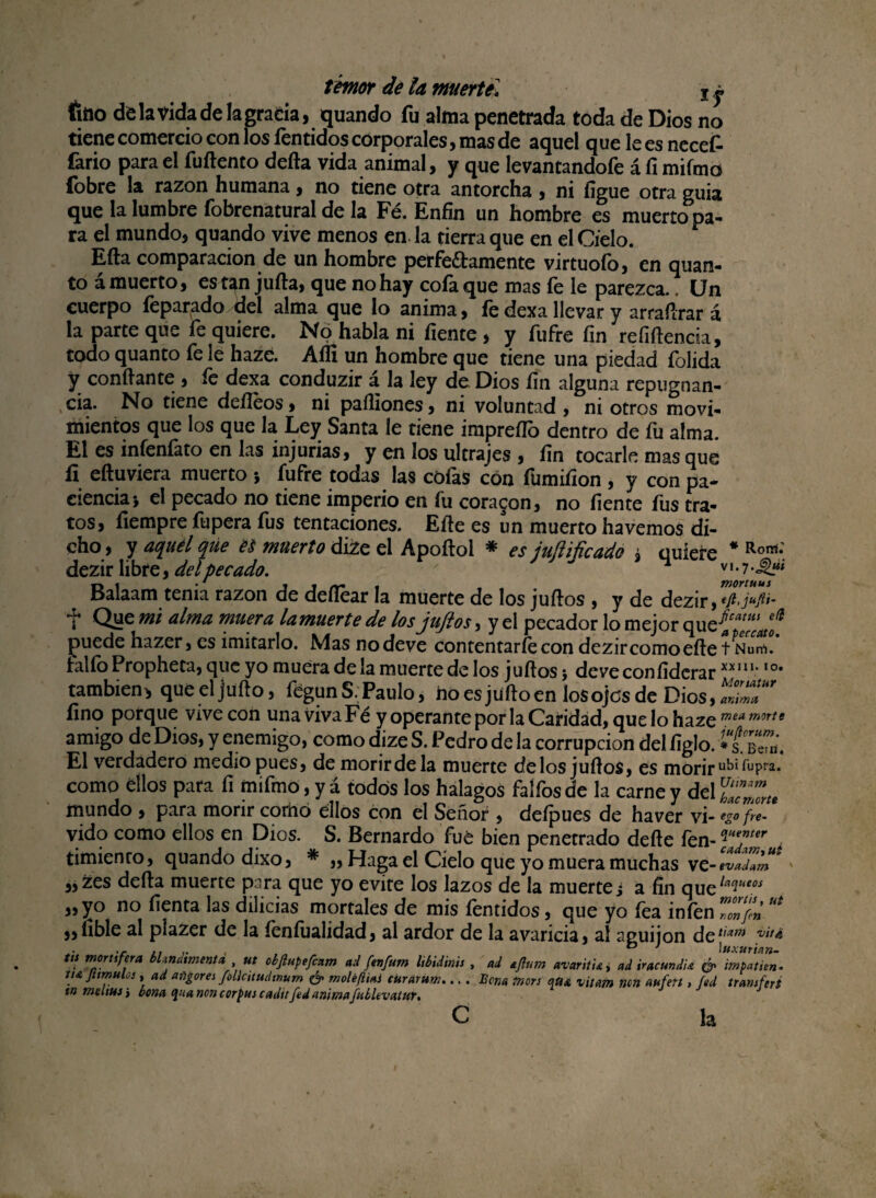 fitto de la Vida de ¡agraria, quando fu alma penetrada toda de Dios no tiene comercio con los íentidos corporales, mas de aquel que le es necefc fario para el fuftento defta vida animal, y que levantandofe á fi mifmo {obre la razón humana, no tiene otra antorcha , ni íigue otra guia que la lumbre fobrenatural de la Fé. Enfin un hombre es muerto pa¬ ra el mundo, quando vive menos en. la tierra que en el Cielo. Efta comparación de un hombre perfeftamente virtuofo, en quan- to á muerto, est^n jufta, que no hay cofa que mas fe le parezca. Un cuerpo feparado del alma que lo anima, fe dexa llevar y arraílrar á la parte que fe quiere. No habla ni fíente , y ftifre fin refíftencia, todo quanto fe le haze. Aíli un hombre que tiene una piedad folida y confiante , fe dexa conduzir á la ley de Dios fin alguna repugnan¬ cia. No tiene deíleos, ni paíliones, ni voluntad , ni otros moví- mientos que los que la Ley Santa le tiene impreílo dentro de fu alma. El es infenfato en las injurias, y en los ultrajes , fin tocarle mas que fi eftuviera muerto 5 íufre todas las cófas con fümifion , y con pa¬ ciencia i el pecado no tiene imperio en fu coraron, no fíente fus tra¬ tos, fiempre fupera fus tentaciones. Efie es un muerto ha vemos di¬ cho, y aquel que es muerto dize el Apoftol * es juftificado , quiere # Ron*;. dezir libre, del pecado. ' v 1 • 7 Balaam tenia razón de defiear la muerte de los juftos , y de dezir, í Que mi alma muera lamuerte de los juftos, y el pecador lo mejor que{™ puede hazer, es imitarlo. Mas no deve contentarfe con dezir como efie t Nurf>. falfoPropheta, que yo muera de la muerte de los juftos5 deveconfidcrar XXI1,‘,0' también* queeljüfto, fegun S. Paulo, ho es ju fio en los ojos de Dios, lZT fino porque vive con una viva Fé y operante por la Caridad, que lo haze mea morte amigo de Dios, y enemigo, como dize S. Pedro de la corrupción del figlo. ¿t b7b. El verdadero medio pues, de morir de la muerte délos judos, es morir ubi fupra. como ellos para fi mifmo, y á todos los halagos faífos de la carne y del mundo , para morir como ellos con el Señor , defpues de haver vi- en¬ vido como ellos en Dios. S. Bernardo fué bien penetrado defte fen- . timienro, quando dixo, * „ Haga el Cielo que yo muera muchas vc-nuHbm * „zes defta muerte para que yo evite los lazos de la muerte j a fin que^ 3» y° «o fienta las dilicias mortales de mis fentidos, que yo fea infen 70»¡¿ “* ,,ílble ai piazer de la feníualidad, al ardor de la avaricia, al aguijón de tiam vita itt mortífera bhndimentd ut obfiupefcam ad ftnfutn libidinis , ad ajlum avaritu, ad iracundia & impJtien. tu Jitmulos, ad afilores follcttudtnum & moléftiai curUrUm.... Bcna tnors atu vitam non aufett, Sed transferí sn metías ¿ bona tjua non corpus caditfed animaftiíUvatttr, c la