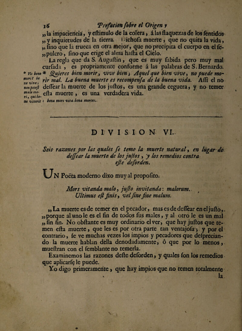 ,, la impaciencia , y eftimulo de la colera j á las flaquezas de los íentidós 3,y inquietudes de la tierra, i ichofa muerte , que no quita la vida, „ lino que la trueca en otra mejor, que no precipita el cuerpo en el íe- „pulcro, fino que erige el alma halla el Cielo. La regla que da S. Auguítin, que es muy fabida pero muy mal curiada , es propiamente conforme á las palabras de S. Bernardo. * vis teñe * Quieres bien morir, vive bien ¡ Aquel que bien vive, no puede mo~ mmi be » m ¿ f)Hena muerte es recompenfa de la buena vida. Allí el no nonpotefi deflear la muerte de los julios, es una grande ceguera, y no temer maiemo. efl.a muerte , es una verdadera vida. rt > t\ui be- toe vixerit • tona mors vita bon& merces. DIVISION VI. Seis razones por las quales fe teme la muerte natural, en lugar de dejfear la muerte de los juftos , y los remedios contra efe deforden. Poeta moderno dixo muy al propoílto. Mors vitanda malo, jufo invitanda: malorum.. Ultimus e(l finís, v el fine fine malum. „ La muerte es de temer en el pecador, mas es de deflear en el julio, , « porque al uno le es el fin de todos fus males, y al otro le es un mal ,, fin fin. No obílante es muy ordinario el ver, que hay julios que te¬ men ella muerte, que les es por otra parte tan ventajofa ; y por el contrario, le ve muchas vezes los impios y pecadores que deíprecian- do la muerte hablan delta denodadamente, ó que por lo menos, mueílran con el Temblante no temerla. Examinemos las razones deíle deforden, y quales ion los remedios que aplicarfe le puede. Yo digo primeramente, que hay impios que no temen totalmente * h. « \ \