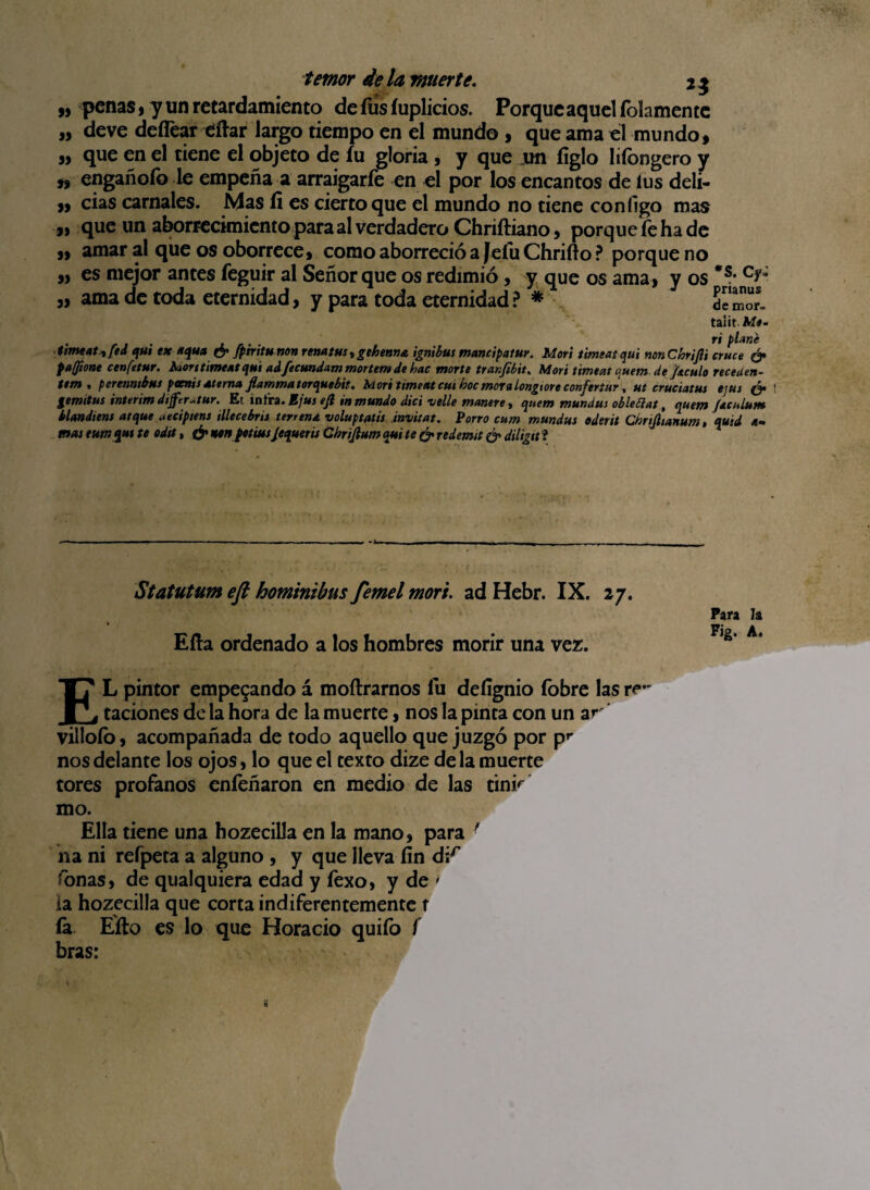 „ penas , y un retardamiento de fus íuplicios. Porque aquel folamente ,, deve deflear tifiar largo tiempo en el mundo , que ama el mundo» „ que en el tiene el objeto de íu gloria , y que .un íiglo lifongero y n engañofo le empeña a arraigarfe en el por los encantos de ius deli- » cias carnales. Mas íi es ciertoque el mundo no tiene con figo mas 3) que un aborrecimiento para al verdadero Chriftiano, porque íe ha de » amar al que os oborrece, como aborreció a Jeíu Chrifio ? porque no „ es mejor antes feguir al Señor que os redimió, y que os ama, y os *s* „ ama de toda eternidad, y para toda eternidad? * de morí taiit. M*- timeat yfed qui ex ttqutt & fpiritu non renatus, giben»a ignibus mancipatur. Morí timeat qui non Cbrijii cruce & pajione cenfetur. kaort timeat qui ad fecundar» mortem de hac marte tranfibit. Morí timeat quern de Ja.culo receden- t*m , perenntbus pcenisatema flammatorquebit. Mari timeat cuihocmor» longtore confertur, ut cruciatus e;us & ! gemitus interim dijfer^tur. Et mira. Bjus ejl inmundo dici velle maniré y qtiem mundus obleclat, tjuem Jacú Lurte klmdiens atque aeciptens illecebrit terrena voluptatis invitat. Porro cum mundus oderit Cbnjltanum, quid a- mus eumqut te odtt, & nenptiusjequerts Ghrijium qui te & redemit & diligtt i Statutum efi hominibus femel mor i. ad Hebr. IX. 27. Ella ordenado a los hombres morir una vez. EL pintor empegando á moftrarnos fu deíignio fobre las ro¬ taciones de la hora de la muerte, nos la pinta con un ar villoío, acompañada de todo aquello que juzgó por p** nos delante los ojos, lo que el texto dize de la muerte tores profanos enfeñaron en medio de las tinr mo. Ella tiene una hozecilla en la mano, para ■ na ni refpeta a alguno , y que lleva fin dir fonas, de qualquiera edad y fexo, y de > ia hozecilla que corta indiferentemente t ía Efto es lo que Horacio quifo f bras: Para h Fig. A.