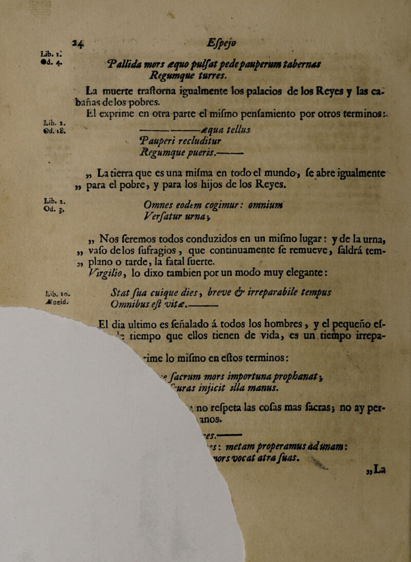 Lib. «: •d. 4. Lib. 1. ©d. 18. Lib, i. Od. 3. Lib. io< jCneid. *4 • 4 Tallida mors aquo fulfat pedepauperum tabernas Regumque turres, La muerte traftorna igualmente los palacios de los Reyes y las ca¬ bañas dé los pobres. El exprime en otra parte el mifmo penfamiento por otros términos;, •-aqua tellus Tauperi recluditur Regumque pueris.- „ La tierra que esunamiíma en todo el mundo-, fe abre igualmente „ para el pobre, y para los hijos de los Reyes. Omnes eodem cogimur: omnium Verfatur urna y „ Nos (eremos todos conduzidos en un mifmo lugar: y de la urna, „ vafo délos fufragios, que continuamente íe remueve, íaldrá tem- „ plano o tarde, la fatal fuerte. Virgilio, lo dixo también por un modo muy elegante: Stat fuá cuique dies, breve & irreparabile tempus Omnibus eft vita.- El día ultimo es feñalado i todos los hombres, y el pequeño ef- tiempo que ellos tienen de vida, es un tiempo irrepa- -ime lo mifmo en eftos términos: * facrum mors importuna prophanat y ^uras injicit tila manas. \ no refpeta las cofas mas (acras 3 no ay per- anos. °s: metam proper amus ad mam: wí vocat atra fuas. »La