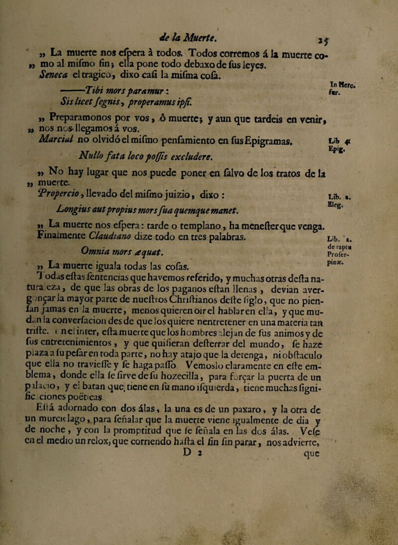 In Mero. f«r. de la Muerte. 2 f „ La muerte nos dpera á todos. Todos corremos á la muerte co- n moalmifmo finj ella pone todo debaxo de fus leyes. Seneca el trágico, dixo caí! la mifma cofa. •-Tibi mors paramur: Sis Itcetfegnis , proper amus ipfi. „ Preparamonos por vos > ó muertej y aun que tardéis en venir, 9, nos nos* llegamos á vos. Marcial no olvidó el mifmo penfamiento en fus Epigramas, Lib # Epig. Nullo fata loco poffis excludere. „ No hay lugar que nos puede poner en íalvo de los tratos de la ,9 muerte. ‘Properrio 3 llevado del mifmo juizio, dixo: Líb. *. Longius aut propias mors fuá quemque manet. Eícg’ ,) La muerte nos efpera: tarde o templano, ha menefterque venga. Finalmente Claudiano dize todo en tres palabras. Omnia mors aquat. „ La muerte iguala todas las cofas. 1 odas ellas fentencias que havemos referido, y muchas otras deíla na¬ tura eza, de que las obras de los paganos eílan llenas , devian aver- g mjar la mayor parce de nueítros Chriílianos deíle ligio, que no pien- ían jamas en la muerte, menos quieren oír el hablaren ella, y que mu- d^n ¡aconverfaciondesde que los quiere nentretener en una materia tan trille, i nei ínter, ella muerte que los hombres alejan de fus ánimos y de fus entretenimientos , y que quiíieran deílerrar del mundo, fe hazc plaza a lu pefar en roda parte, no hay atajo que la detenga, niobílaculo que ella no travieíTe y le haga pallo Vemosio claramente en elle em¬ blema, donde ella íelirvedefu hozecilla, para fardar la puerta de un palacio, y ei batan que tiene en fu mano ilquierda, tiene muchas figni- fie clones poet¡cas Eliá adornado con dos alas, la una es de un paxaro, y la otra de un murciélago, para feñahr que la muerte viene igualmente de dia y de noche , y con la promptitud que le feñala en las dos alas. Vele en el medio un relox, que corriendo halla el hn fin parar, nos advierte, D 2 que Líb. t. de rapta Profer- pioíe.