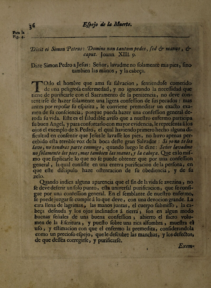 Para la Fig. 4. Effejo de la Muerte. 3* lDkií ei Simón Tetrus: ‘Domine non tantum pedes i fed & mantas, & caput. Joann. XIII. 9. Dize Simón Pedro a Jefas: Señor , lavadme no folamente mis pies, fino también las manos, y la cabera. TOdo el hombre que ama fu íalvacion , íentiendofe cometido de una peligróla enfermedad, y no ignorando la neceííidad que tiene de purificarle con el Sacramento de la penitencia, no deve con- tenurfe de hizer folamente una ligera confeííion de fus pecados : mas antes por repofar fu efpiritu , le conviene premeditar un exa£to exa¬ men de fu confidencia, porque pueda hazer una confeííion general de¬ toda fu vida. Efte es el faludable avifo que a nueftro enfermo participa fu buen Angel, y para confortarlo con mayor evidencia, le repreíenta á los ojos el exemplo deS. Pedro, el qual haviendo primero hecho alguna di¬ ficultad en confentir que Jefusle lavafíe los pies, no huvo apenas per- cebido efta terrible voz déla boca defte gran Salvador : Si y o no te los lavo, no tendrás parte conmigo, quando luego le dize: Señor lavadme no folamente los pies, mas también las manos la cabepa. Que es lo mif- mo que fuplicarle lo que no fe puede obtener que por una confeííion general, la qual confifte en una entera purificación déla perfona, en que efte diícipulo haze oftentacion de fu obediencia, y de fu zelo. Quando indica alguna aparencia que el fin de la vida fe avezina, no íe deve deferir un folo punto, efta univeríal purificación, quefeconfi- gue por una confeííion general. En el femblante de nueftro enfermo» fe puede juzgar fe cumple á lo que deve, con Una devoción grande. La cara llena de lagrimas, las manos juntas, el cuerpo fubmiíTo , la ca¬ bera defnuda y los ojos inclinados á tierra j fon en algún modo buenas' feñales de una buena confeííion * abierto el facro volu¬ men de la Efcritura, y puefto lobre una rica alfombra » mueftra el uío, y eftimacion con que el enfermo la premedita, confiderandola como un preciofoefpejo, queledeícubre las manchas, y los defe£tos, de que deílea corregirfe» y purificarfc. Exem- i