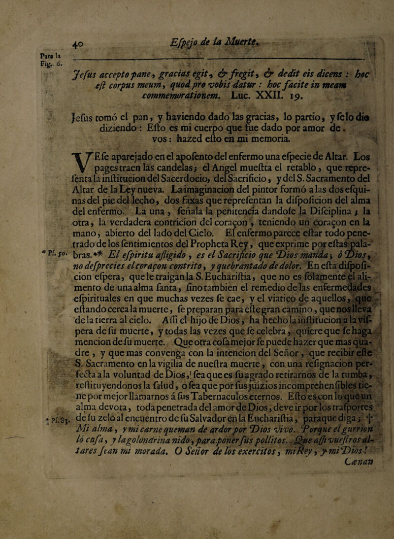 \ 40 Efpejo de la Muerte. Para la__ ■ _ ___ ' Fig.. 6. Je fus acceptopane, gracias egit-y & fregit, & dedit eis dicens : hoc eft corpus meum> quod pro *vobis datur: hoc facite in meam commemorationem. Luc. XXII. 19. Jefus tomó el pan, y haviendo dado las gradas, lo partió, y Telo día diziendo: Eílo es mi cuerpo que fue dado por amor de. vos: hazed efto en mi memoria. VE fe aparejado en el apoíento del enfermo una efpecie de Altar. Los pagestraen las candelas; el Angel mueílta el retablo, que repre- fenta la inílitucion del Sacerdocio, del Sacrificio, y del S. Sacramento del Altar de la Ley nueva. La imaginación del pintor formó alas dos efqui- nasdel pie del leqho, dos faxas que reprefentan la difpoíicion del alma del enfermo. La una , feñala la penitencia dándole la Diíciplina; la ¡ otra, la verdadera contrición del coraron , teniendo un coraron en la mano, abierto del lado delGielo. El enfermo parece eílar todo pene¬ trado de los fentimientos del Propheta Rey, que exprime por eílas pala-1 * pí* bras. El efpiritu afligido , es el Sacrificio que ‘Dios manda; ó Tf'tos, no defprecies el cor apon contrito, y quebrantado de dolor. En eíla difpofi- cion efpera, que le traigan la S.Euchariítia, que no es fojamente el ali¬ mento de una alma fanta, fino también el remedio de las enfermedades efpirituales en que muchas vezes fe cae, y el viatico de aquellos, que eftando cérca la muerte, fe preparan para efte gran camino, que nos lleva de la tierra al cielo. Aíli el hijo de Dios, ha hecho la inílitucion a la vifi pera de fu muerte, y todas las vezes que íe celebra, quiere que fe haga mención de fu muerte. Que otra cofa mejor fe puede hazer que mas qua- dre , y que mas convenga con la intención del Señor, que recibir efie S. Sacramento en la vigilia de nueílra muerte, con una refignacion per¬ fecta a la voluntad de Dios,1 fea que es fu agrado retirarnos de la tumba, reftituyendonos la íalud, o fea que por fus juizios incomprchenfibles tie¬ ne por mejor llamarnos á íus Tabernáculos eternos. Eílo es con lo que un alma devota, toda penetrada del amor de Dios, deve ir por los trafportes de íu zelo al encuentro de fu Salvador en la Euchariítia, paraque diga; f Mi alma, y mi carne queman de ardor por Titos vivo. ‘Porque el gurr ion lo cafa, y la golondrina nido, par a ponerfus pollitos. fifite afjt vueflros al¬ tares Joan mi morada. O Señor de los exercitos, mi Rey, y mi T) ios! Leenan