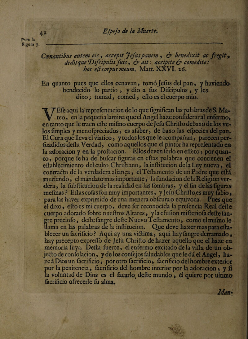 43 Pira la Figura 7. ..—----  ' ' “ Ccenantibus autem eis, accepit Jefuspartan , & benedixit ac fregit» dedttque TUfcipuhs filis, ¿rail: acápite & comedite : hoc e¡t corpus meum. Mate. XXVI. 2 6. En quanto pues que ellos cenavan, tomó Jefas del pan, y haviendo bendecido lo partió , y dio a fus Difcipulos , y Ies dixoi tomad, comed, ello es el cuerpo mió; VEfeaqui la reprefentacion deloquefígnifícan las palabras de S. Ma- teo, en la pequeña lamina que el Angel haze considerar al enfermo, en tanto que le traen elle mifmo cuerpo de Jefu Chrifto debaxo délos ve** los (imples y menofpreciados, es afaber, de baxo las efpecies del pan. El Cura que lleva el viatico, y todos los que le acompañan, parecen per- fuadidos defta Verdad, como aquellos que el pintor ha reprefentado en* la adoración y en la proftacion. Ellos deven ferio en e fleto 5 por quan- to, porque fe ha de bufear figuras en eftas palabras que cóntienen el eftablecimienro del culto Chriftiano, lainílitucion de la Ley nueva, el contrajo dé la verdadera alianza, elTéftamento de un Padre que eftá muriendo, el raandatomas importante, la fundación de la Religión ver- dera, la fubftitucíon de la realidad en las íbmbras, y el fin délas figuras mefmas ? Eftas cofas fon muy importantes, y Jefu Chrifto es muy fabio, para las haver exprimido de una menera obícura o equivoca. Pues que el dixo, eftoes mi cuerpo, deve fer reconocida la prefencia Real defte cuerpo adorado fobre nueftros Altares, y la efuíion mifteriofa defte fan- gre preciofo, defte fangre defte Nuevo Teftamento, como el mifmo le llama en las palabras de la inftitucion. Que deve hazer mas para efta- biecer un facrificio ? Aqui ay una vi&ima, aqui hay íangre derramado, hay precepto expreílo de Jefu Chrifto de hazer aquello que el haze en memoria íuya. Defta fuerte, el enfermo excitado déla vifta de un ob¬ jeto de coníolacion, y de los confejos faludables que le da el Angel, ha¬ ze á Dios un facrificio, por otro facrificio y facrificio del hombre exterior por la penitencia, facrificio del hombre interior por la adoración ; y fi la voluntad de Dios es el facarlo, defte mundo, él quiere por ultimo Sacrificio ofrecerle fu alma. •♦.i* Man*