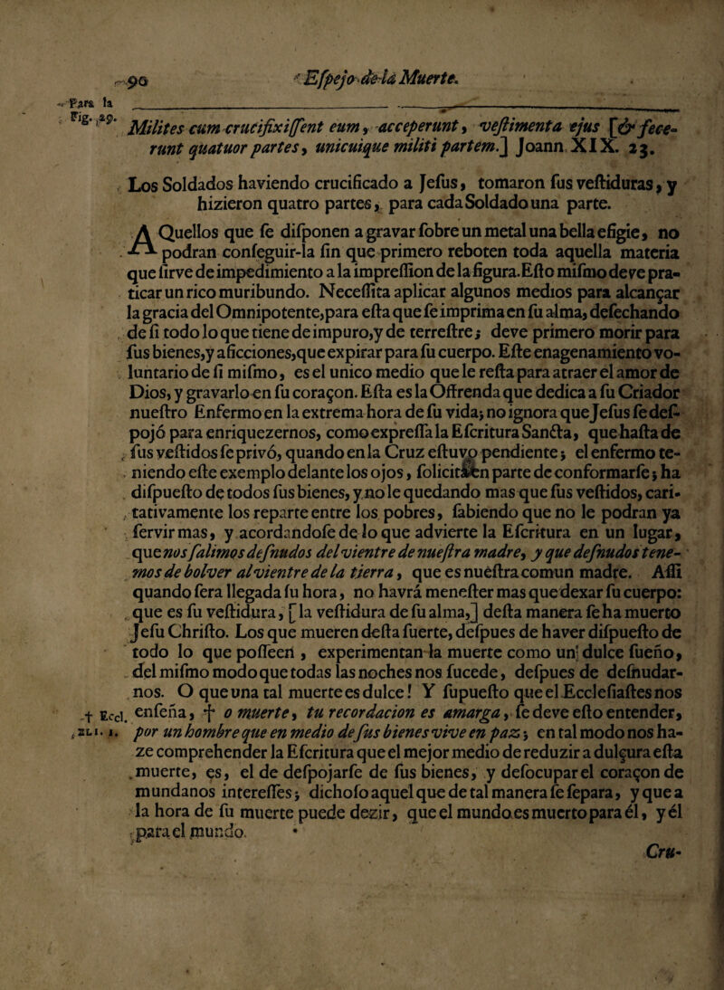 < Efpejodeía Muerte. 90 « Para la P’ig* i*9> 4 Ec SLI. 1 Milites cum crucifixi(fent eum9 acceperunt, veftimenta ejus [ó* fece~ runt quatuorpartes, umcuique militipartemi\ Joann XIX. 23. . Los Soldados haviendo crucificado a Jefus, tomaron fus vefliduras, y hizieron quatro partes, para cada Soldado una parte. • t .. A Quellos que fe difponen a gravar fobre un metal una bella efigie, no podran coníeguir-la fin que primero reboten toda aquella materia que fírve de impedimiento a la impreffion de la figura.Eflo mifino de ve pra- ticarunricomuribundo. Neceífita aplicar algunos medios para alcanzar la gracia del Omnipotente,para efta que fe imprima en fu alma, defechando , de fi todo lo que tiene de impuro,y de terreftre j deve primero morir para fus bienes,y aficciones,que expirar para fu cuerpo. Elle enagenamiento vo¬ luntario de fi mifmo, es el único medio que le relia para atraer el amor de Dios, y gravarlo en fu corason. Efta es la Oftrenda que dedica a fu Criador nueftro Enfermo en la extrema hora de fu vida> no ignora queJeíus le des¬ pojó para enriquezernos, comoexprefíalaEfcrituraSandia, quehaftade ¿ fus vellidos fe privó, quando en la Cruz eftuvo pendiente 5 el enfermo te- , niendo efte exemplo delante los ojos, folicit&fcn parce de conformarle5 ha difpuefto de todos fus bienes, y no le quedando mas que íus vellidos, cari¬ tativamente los reparte entre los pobres, fabiendo que no le podran ya fervirmas, y acordándole de lo que advierte la Efcrkura en un lugar, que nosfahmos definidos del vientre de nueftr a madre, y que defnudos tene¬ mos de bolver al vientre de la tierra, que es nuéftra común madre. Afíi quando fera llegada fu hora, no havrá menefter mas quedexar fu cuerpo: . que es fu veílidura, [ la veftidura de fu alma,] defta manera le ha muerto Jefu Chrifto. Los que mueren defta fuerte, defpues de haver difpuefto de todo lo que pofleen , experimentan la muerte como un-dulce fueño, del mifmo modo que todas las noches nos fucede, defpues de defnudar- nos. O queuna tal muerte es dulce! Y fupuefto queeLEcclefiaftesnos cl enfeña, f o muerte, tu recordación es amarga, fe deve ello entender, por un hombre que en medio de fus bienes vive en paz > en tal modo nos ha- ze comprehender la Efcritura que el mejor medio de reduzir a dulzura efta muerte, es, el de defpojarfe de fus bienes, y defocuparel coraron de mundanos intereftes> dichofo aquel que de tal manera fe fepara, y que a la hora de fu muerte puede dezir, que el mundoes muerto para él, y él parad mundo. Cr«-