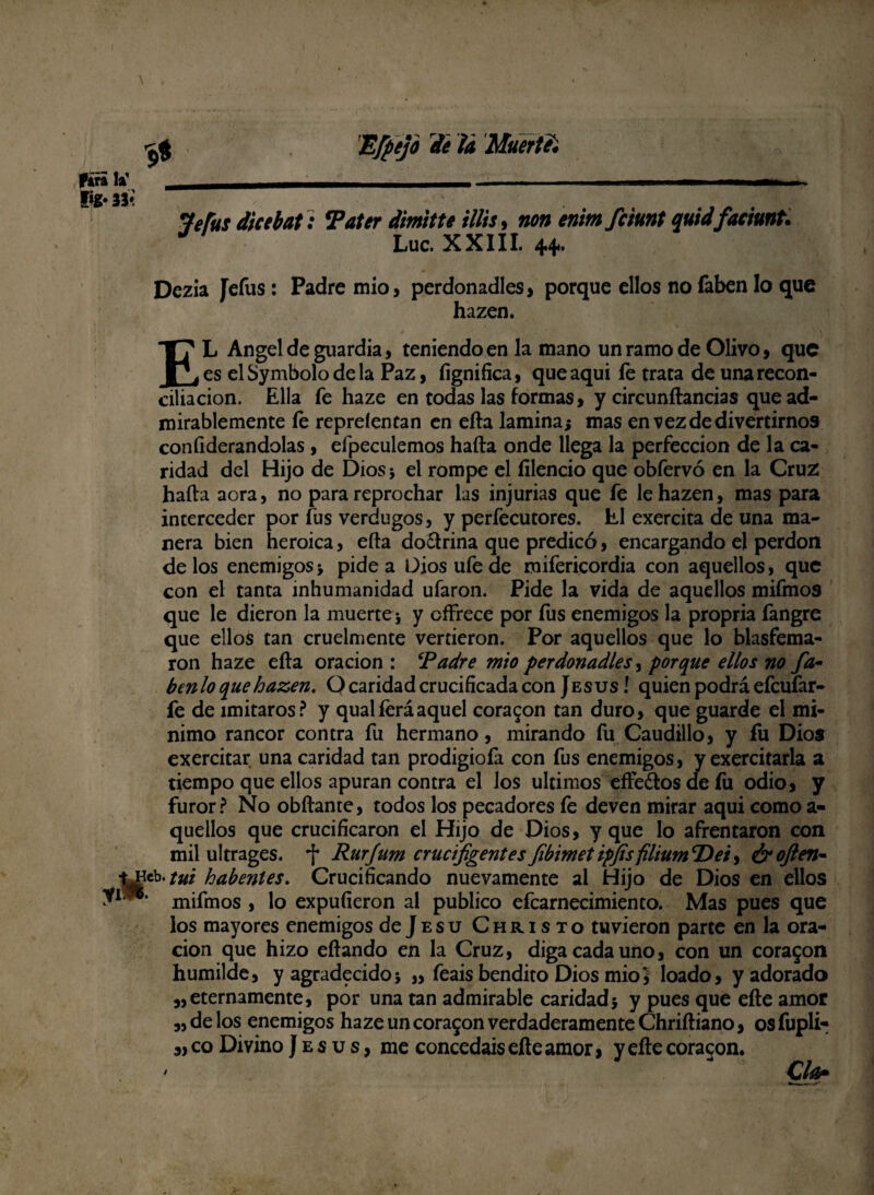 Jefus dice bat : Tater dimitte Hits, non enimfciunt quid faciunt. Luc. XXIII. 44. Dezia Jefas: Padre mió, perdonadles> porque ellos no faben lo que hazen. EL Angel de guardia, teniendo en la mano un ramo de Olivo, que es el Symbolo de la Paz, fignifica, queaqui fe trata de una recon¬ ciliación. Ella fe haze en todas las formas, y circundancias que ad¬ mirablemente fe repreíentan en eda lamina* mas en vez de divertirnos coníiderandolas , efpeculemos hada onde llega la perfección de la ca¬ ridad del Hijo de Dios5 el rompe el íilencio que obfervó en la Cruz hada acra, no para reprochar las injurias que fe le hazen, mas para interceder por fus verdugos, y perfecutores. El exercita de una ma¬ nera bien heroica, eda do&rina que predicó, encargando el perdón délos enemigos * pide a Dios ufe de mifericordia con aquellos, que con el tanta inhumanidad ufaron. Pide la vida de aquellos mifmos que le dieron la muerte j y offrece por fus enemigos la propria fangre que ellos tan cruelmente vertieron. Por aquellos que lo blasfema¬ ron haze eda oración : ‘Padre mió perdonadles, porque ellos no fa- ten lo que hazen, O caridad crucificada con Jesús I quien podrá efcufar- fe de imitaros? y qualferáaquel coraron tan duro, que guarde el mí¬ nimo rancor contra fu hermano, mirando fu Caudillo, y fu Dios exercitar una caridad tan prodigioía con fus enemigos, y exercitarla a tiempo que ellos apuran contra el los últimos effe&os de fu odio, y furor? No obdante, todos los pecadores fe deven mirar aqui como a- quellos que crucificaron el Hijo de Dios, y que lo afrentaron con mil ultrages. Rurjum crucijigentes fibimet ipjis filium ‘Dei, ¿r ojien- ti'tut habenles. Crucificando nuevamente al Hijo de Dios en ellos mifmos , lo expufíeron al publico efcarnecimiento. Mas pues que los mayores enemigos dejEsu Christo tuvieron parte en la ora¬ ción que hizo edando en la Cruz, diga cada uno, con un coraron humilde, y agradecidos „ feais bendito Dios mió5 loado, y adorado „ eternamente, por una tan admirable caridad5 y pues que ede amor „ de los enemigos haze un coraron verdaderamente Chridiano, os fupli- „ co Divino J e s u s, me concedáis ede amor, y ede coracon. Clú5*