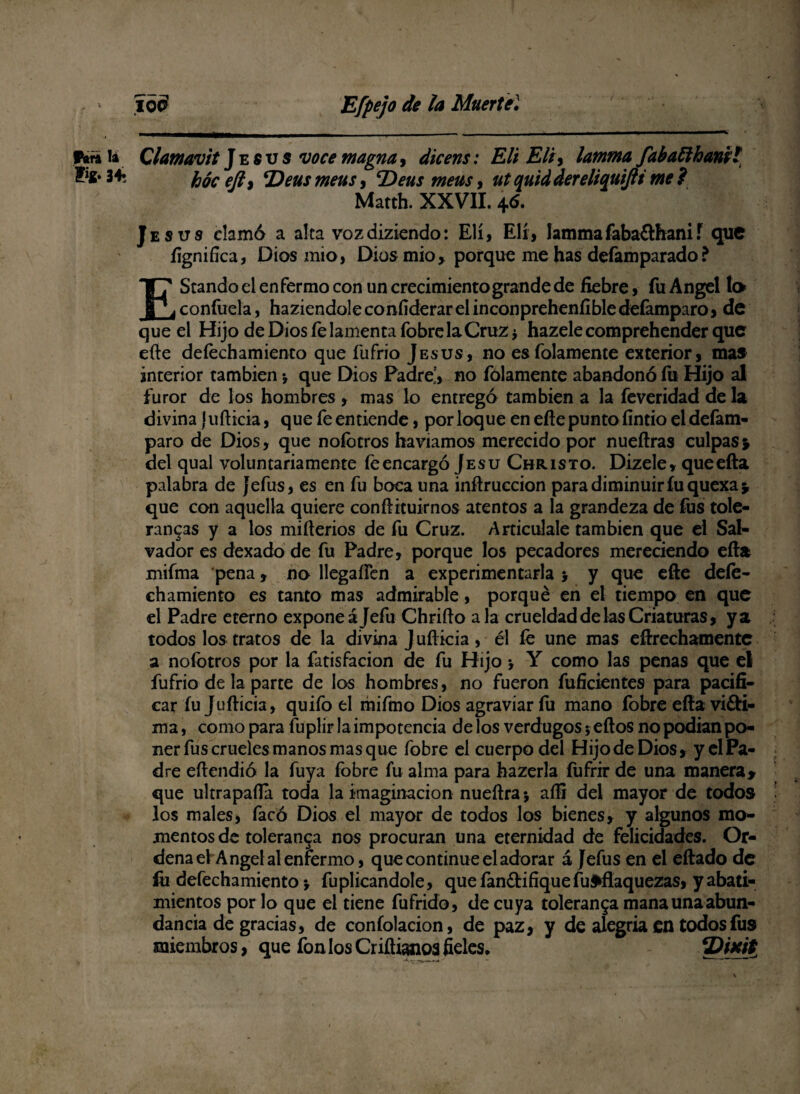 f*n la Qlamavit Jesús voce magna, ¿ira» : 2¿// Eli y lamma fabattham t 2**341 hócefty *Deus meus, cDeusmeusy ut quid dereliquifti me ? Matth. XXVII. 46. Jesús clamó a alca vozdiziendo: Eli, Eli, lammafeba&hanií que íignifíca, Dios mió, Dios mió* porque me has defamparado? EStando el enfermo con un crecimiento grande de Eebre, fu Angel lo confuela, haziendoleconfiderarelinconprehenííbledefamparo, de que el Hijo de Dios íe lamenta fobre la Cruz ¿ hazele comprehender que eíte deíechamiento que fufrio Jesús, no esfolamente exterior, mas interior también •, que Dios Padre’, no folamente abandonó íii Hijo al furor de los hombres , mas lo entregó también a la feveridad de la divina Juílicia, que fe entiende, por loque en efie punto fíntio eldefam- paro de Dios, que noíotros ha víamos merecido por nueílras culpas > del qual voluntariamente feencargó Jesu Christo. Dizele, queefta palabra de Jefus, es en fu boca una inñruccion para diminuiríuquexa* que con aquella quiere confíituirnos atentos a la grandeza de fus tolé¬ ranos y a los miíterios de fu Cruz. Articúlale también que el Sal¬ vador es dexado de fu Padre, porque los pecadores mereciendo efta mifma pena, no llegaíTen a experimentarla > y que efte deíe¬ chamiento es tanto mas admirable, porqué en el tiempo en que el Padre eterno expone ájefu Chriflo ala crueldad de las Criaturas, ya todos los tratos de la divina J ufticia, él fe une mas eftrechamentc a nofotros por la fatisfacion de fu Hijo > Y como las penas que el fufrio de la parte de los hombres, no fueron fuficientes para pacifi¬ car íu Jufticia, quifo el mifmo Dios agraviar fu mano fobre efiavi&i- ma, como para fuplir la impotencia de los verdugos * eítos no podían po¬ ner fus crueles manos mas que fobre el cuerpo del HijodeDios, yelPa- dre eftendió la fuya fobre fu alma para hazerla fufrir de una manera> que ultrapaíla toda la imaginación nueftra; aífi del mayor de todos los males, facó Dios el mayor de todos los bienes, y algunos mo¬ mentos de toleranga nos procuran una eternidad de felicidades. Or¬ dena el Angel al enfermo , que continué el adorar á Jefus en el eftado de fii defechamiento > fuplicandole, quefan£tifiqueíu$»fiaquezas, y abati¬ mientos por lo que el tiene fufrido, de cuya toleran$a mana una abun¬ dancia de gracias, de confolacion, de paz, y de alegría en todos fus miembros, que fon los Criftianoa fieles*