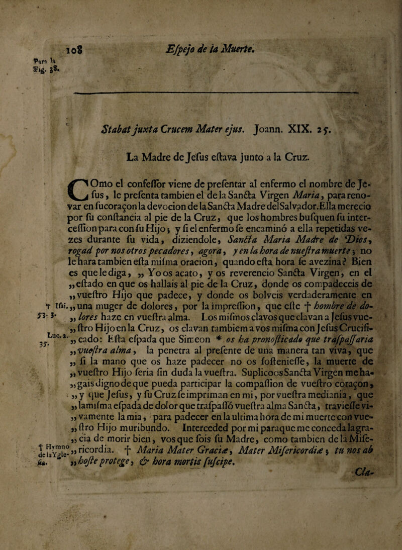 38* ' StabatjuxtaCrucem Mater ejus. Joann. XIX. 2 y. La Madre de Jefus eftava junto a la Cruz. COmo el confeflor viene de preíéntar al enfermo el nombre deje* fus, le prefenta también el de la Sandia Virgen María, para reno¬ var en fucora£onla devoción de la Sandia Madre delSalvador.Élla mereció por fu conítancia al pie de la Cruz, que los hombres bufquen fu inter- ceffion para con fu Hijo; y íi el enfermo fe encaminó a ella repetidas ve- zes durante fu vida, diziendole, Sanóla María Madre de EDios^ rogad por nos otros pecadores, agora, y en la hora de nuejtra muerte; no leharatambiéneftamiíma oración, quando eíla hora íe avezina ? Bien es que le diga, „ Yo os acato, y os reverencio Sandia Virgen, en el „eítado en que os halláis al pie de la Cruz, donde os compadecéis de „vueílro Hijo que padece, y donde os bolveis verdaderamente en t ifaí.„una muger de dolores, por la ímpreílion, que elle -f- hombre de do- „ lores haze en vueílra alma. Los mifmos clavos que clavan a Jefus vue- „ítro Hijoenla Cruz, os clavan tambiemavosmifmaconJefusCrucifi- Luc.i. ^ cacjo; kfta efpada que Simeón * os ha pronofticado que tráfpaffaria ^vueflra alma> la penetra al preíente de una manera tan viva, que „ íi la mano que os haze padecer no os íoílenieíle, la muerte de „vueílro Hijo feria fin duda la vueílra. SuplicoosSandlaVirgenmeha- „gais digno de que pueda participar la compaílion de vueílro coraron s „y que Jefus, y fu Cruz fe impriman en mi, por vueílra medianía, que „ lamiíma efpada de dolor que trafpaíTó vueílra alma Sandia, travieíle vi- „ vamente la mia, para padecer en la ultima hora de mi muerte con vue- „ílro Hijo muribundo. Interceded por mi paraqueme conceda lagra- ,, cia de morir bien, vos que ibis fu Madre, como también delaMiíe- dclaYgie-,5 ricordia. f María Mater Gracia, Mater Mijerkordia 5 tu nos ab tf». ^ » hojle protege, & hora mortk fui cipe, ~~ CU-