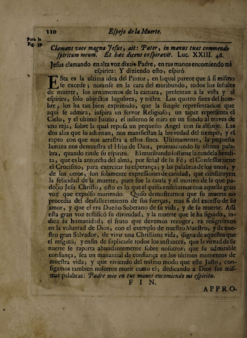 Jara Fig. la i9‘ Claman s voce magna Je fus, ait: Tater, in manas tuas commendo fpiritum meum. Et hac dicens exfpiravtt. Luc. XXIII. 46. Jcfus clamando en alta voz dixot Padre, en tus manos encomiendo mi efpiritu: Y diziendo ello, efpiró. ESta es la ultima idea del Pintor, en laqual parece que á íi mifmo fe excedes notanfe en la cara del moribundo, todos los íeñales de muerte, los ornamentos de la camara, prefentan ala villa y al efpiritu, folo obje&os lúgubres, y trilles. Los quatro fines del hom¬ bre, los ha tan bien exprimido, que la (imple reprefentacion que aqui fe admira, infpira un fervor Religiofo* un tapiz reprefenta el Cielo, y el ultimo Juizio¡ el infierno fe mira en un fondo al través de una reja, fobre la qual repoía un pequeño Angel con fu alfanje. Las dos alas que lo adornan, nos manifieílan la brevedad del tiempo, y el rapto conque nos arraílra a eílos fines. Ultimamente, la pequeña lamina nos demueílra el Hijo de Dios, pronunciando fu ultima pala¬ bra, quando rinde fu efpiritu. El muribundo foíliene la candela bendi¬ ta , que es la antorcha del alma, por íeñal de íu Fé ¿ el ConfeíTor tiene el Crucifixo, para exercitar íuefperanga* y las palabrasdelos unos, y de los otros, Ion folamente expreiliones de caridad, que conílituyen la felicidad de la muerte, pues fue la cauía y el motivo de la que pa¬ deció Jefu Chriílo» eíto es lo que el quilo enfeñarnos con aquella gran voz que expulfo muriendo. Quiío demoftrarnos que fu muerte no procedía del desfallecimiento de fus fuerzas, mas fi del exceíTode fií amor, y que el era Dueño Soberano de fu vida, y de fu muerte. Aíü ella gran voz tcílifkó fu divinidad» y la muerte que le ha íiguido,. in¬ dica íu humanidad 5 el fruto que devemos recoger, es refignárnos en la voluntad de Dios, con el exemplo de nueílroMaeílro, y denue- ílro gran Salvador, de vivir una Chriíliana vida, digna de aquellos que el refgató, y enfin de fuplicarle todos los mftantes, que la virtud de fu nuerte fe raparta abundantemente fobre noíotros-, que fu admirable confianza, fea un manantial de confianza en los últimos momentos de mueílra vida* y que viviendo del miímo modo que eíle Juílo, con- fígamos también nofotros morir como el * dedicando a Dios fus mif* lúas palabras: Tadre mío en tus manos encomiendo mi efpiritu. F I N. APPRO*