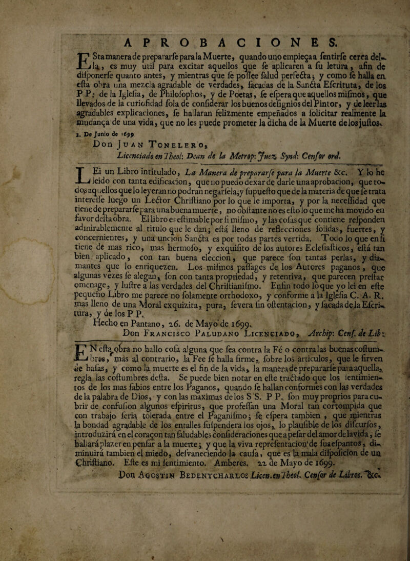 APROBACIONES. T? StamaneradeprepararfeparalaMuerte, guando unoempieqaa fentirfe cerca del». Xlili, es muy útil para excitar aquellos que le aplicaren a fu letüra, afin de difponerfe quanto antes, y mientras que le poílee falúa perlera i y como fe halla ea cfta obra una mezcla agradable de verdades, lacadas de la Sunéta Efcrituta, délos PP; delalgléíia, de Philoíbphos, y de Poetas, fe efpera que aquellos mifmos, que llevados de la turiofidad folade confiderar los buenos deíignios del Pintor, y de leerías agradables explicaciones, fe hallaran felizmente empeñados a felicitar realmente la mudanza de una vida, que no les puede prometer la dicha de la Muerte delosjuílos. De Junio de '699 Don Juan Tonelero, Licenciado en Theoh Dean de la Metrop'.JueZj Synd: Cenfor erd. LEi un Libro intitulado, La Manera de preparar Je para la Muerte &c, Y fe he ieido con tanta edificación, que no puedo dexar de darle una aprobación, queto» do^ aqi pellos que lo leyeran no podran negarlela¿y fupuello que de la materia de q ue le trata intereilé luego un Leélor Chriftiano por lo que le importa, y por la neceílidad que tiene de prepararle [ ara unabuena muerte, no obilante no es ello io que me ha movido en favor ddtaobra. £1 libro es eftimable por fixniímo, ylascofasque contiene relponden admirablemente al titulo que le dan; eítá lleno de reflecciones íblidas, fuertes, y concernientes, y una unción Sandia es por todas partes vertida. Todo lo que enli tiene de mas rico, mas hermofo, y exquiíito de los autores Ecleíiafíicos, ella tan bien aplicado, con tan buena elección, que parece fon tantas perlas, y día», mantés que lo enriquezen. Los miímos pafiages de los Autores paganos , que algunas vezes le alegan, fon con tantapropriedad, y retentiva, que parecen preñar omenage, y luílre a las verdades del Chriltianiímo. Enfin rodo loque yo lei en eñe pequeño Libro me parece no folamente orthodoxo, y conforme a la Iglefia C. A. R. mas lleno de una Moral exquizita, pura, fevera fin oñentacion, y lacada dé la Efcri* tura, y be los P P, Hecho en Pantano, z6. de Mayo'de 1699». Don Francisco Paludano Licenciado, Archip: Cenf. de Lili. ENefta, oírra no hallo cofa alguna que fea contra la Fé o contraías buenascoñum». bree, más al contrario, la Fee fe halla firme, íbbre los ániculos, que le firven balas, y como la muerte es el fin de la vida, la manera de prepararle para aquella,, regla las coñumbres defta. Se puede bien notar en elle traélado que los ientimien- tos de fes mas labios entre los Paganos, quando fe hallan conformes con las verdades déla palabra de Dios, y con las máximas délos S S. P 1\ fon muy proprios para cu» brir de confufion algunos efpjritus, que profeflan una Moral tan corrompida que con trabajo feria, tolerada entre el Paganilmo; fe. elpera también , que mientras la bondad agradable de los entalles fulpendera los ojos, lo plauíible de los difeurfos, introduzirá en el coraron tan faludabfes coníideraciones quq a pefar del amor de lavida, le hallaráplazer en peníar a la muerte j y que la. viva reprefentacion'de fuselpantos, di» minuirá también el miedo, deívaneciendo la caula, que es la mala diipoíicion de un Chriíliano. Eñe es mi fentimiento. Amberes, zz de Mayo de 1699. Don Aqostin Bedentcharlos Lken.enlheoL Cenfar de Libmd~&c*.