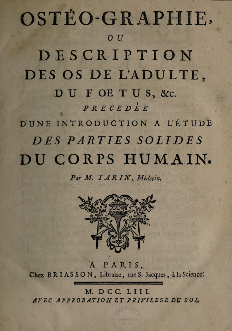 OSTÉO-GRAPHIE, 0 U DESCRIPTION DES OS DE L’ADULTE, DU F OE T U S, &c. PRECEDEE . «i D’UNE INTRODUCTION A L’ÉTUDE DES PARTIES SOLIDES DU CORPS HUMAIN. ' Par M. TARIN, Médecin. A PARIS, Chez BRIASSON, Libraire, rue S. Jacques, à la Science; M. D C C. LUI. AVEC APPROBATION ET PRIVILEGE DU ROI, — J i /