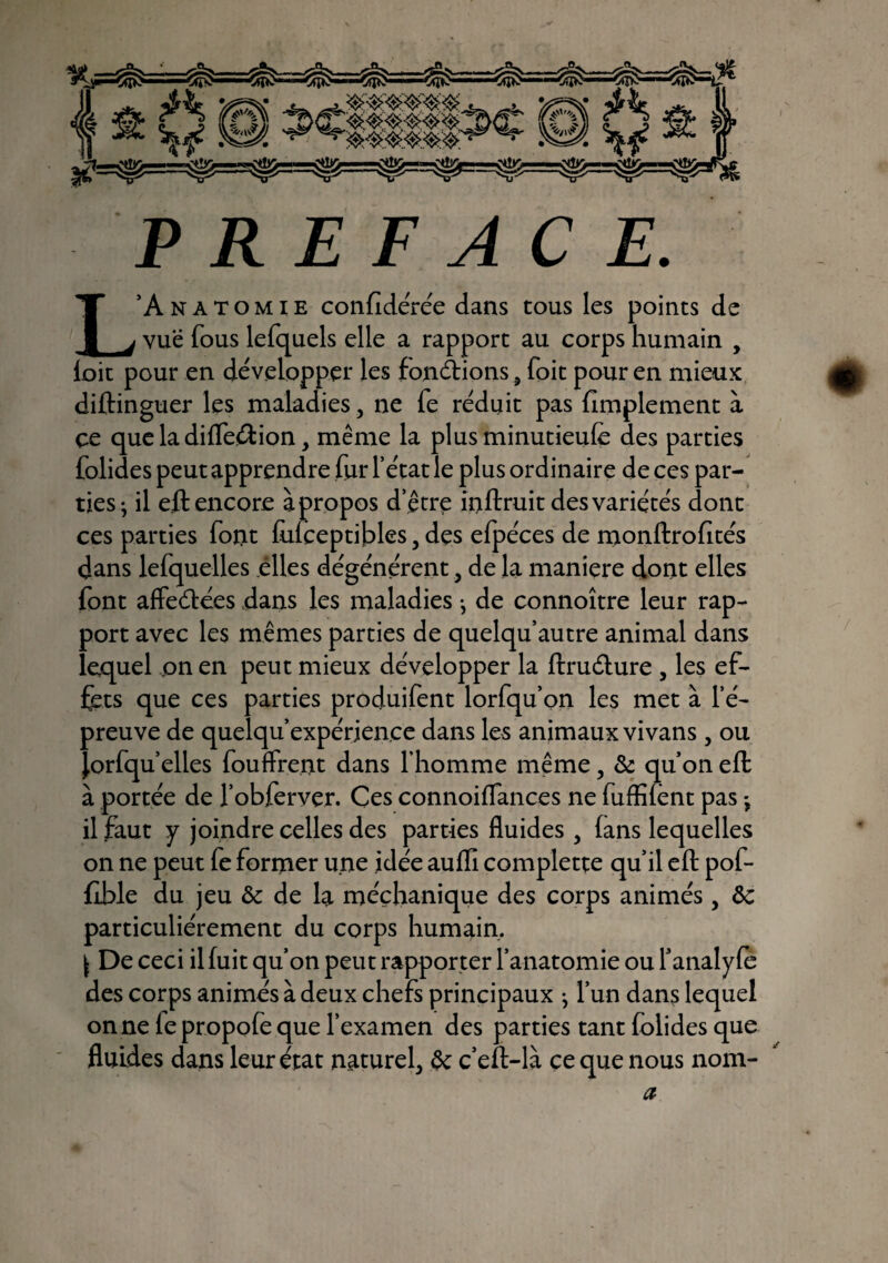 PREFACE. L’Anatomie confédérée dans cous les points de vue fous lefquels elle a rapport au corps humain , loit pour en développer les fonctions 3 foit pour en mieux diftinguer les maladies, ne le réduit pas fîmplement à çe queladilfeâion, même la plus minutieule des parties folides peut apprendre fur l’état le plus ordinaire deces par¬ ties- il eft encore à propos d’être inftruit des variétés dont ces parties font lulceptibles 5 des elpéces de monftrofités dans lefquelles elles dégénèrent, de la maniéré dont elles font affeétees dans les maladies -, de connoître leur rap¬ port avec les mêmes parties de quelqu’autre animal dans lequel pn en peut mieux développer la ftruéture , les ef¬ fets que ces parties produifent lorfqu’on les met à l’é¬ preuve de quelqu’expérience dans les animaux vivans 5 ou Jorfqu’elles fouffrent dans l’homme même , & qu’on eft à portée de l’obferver. Ces connoilfances ne fuffîiênt pas -, il faut y joindre celles des parties fluides 3 (ans lequelles on ne peut fe former une idée auffi complette qu’il eft pof* flble du jeu Ôc de la méçhanique des corps animés, ôc particuliérement du corps humain. \ De ceci il fuit qu’on peut rapporter l’anatomie ou l’analyfè des corps animés à deux chefs principaux ^ l’un dans lequel on ne le propofe que l’examen des parties tant folides que fluides dans leur état nature f êc c’eft-là ce que nous nom- œ