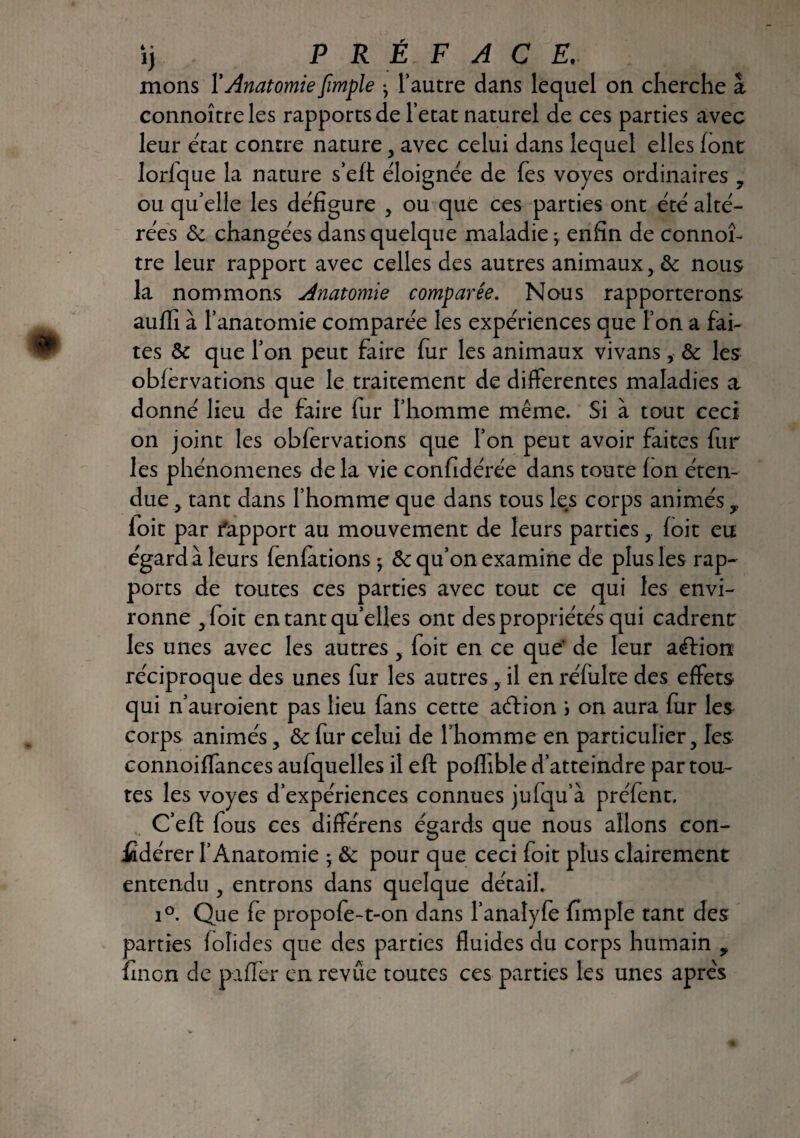 ij P R É F A C E' mons l’Anatomie [impie j l’autre dans lequel on cherche â connoître les rapports de l’etat naturel de ces parties avec leur état contre nature, avec celui dans lequel elles font lorfque la nature s’eft éloignée de fes voyes ordinaires ? ou qu’elle les défigure , ou que ces parties ont été alté¬ rées & changées dans quelque maladie ; enfin de connoî¬ tre leur rapport avec celles des autres animaux, ôc nous la nommons Anatomie comparée. Nous rapporterons auffi à l’anatomie comparée les expériences que l’on a fai¬ tes & que l’on peut faire fur les animaux vivans, & les obfervations que le traitement de differentes maladies a donné lieu de faire fur l’homme même. Si à tout ceci on joint les obfervations que l’on peut avoir faites fur les phénomènes de la vie confidérée dans toute fon éten¬ due y tant dans l’homme que dans tous les corps animés y foit par l'apport au mouvement de leurs partiesfoit eu égard à leurs fenfations ; & qu’on examine de plus les rap¬ ports de toutes ces parties avec tout ce qui les envi¬ ronne j foit en tant quelles ont des propriétés qui cadrent les unes avec les autres , foit en ce que' de leur aélion réciproque des unes fur les autres , il en réfulte des effets qui n’auroient pas lieu fans cette aétion i on aura fur les corps animés, & fur celui de l’homme en particulier, les connoiffances aufquelles il eft poffible d’atteindre par tou¬ tes les voyes d’expériences connues jufqu’à préfent. C’eft fous ces différens égards que nous allons con¬ sidérer l’Anatomie ; & pour que ceci foit plus clairement entendu , entrons dans quelque détail. i°. Que fe propofe-t-on dans l’anatyfe fimple tant des parties folides que des parties fluides du corps humain * fuiGn de paffer en revue toutes ces parties les unes après