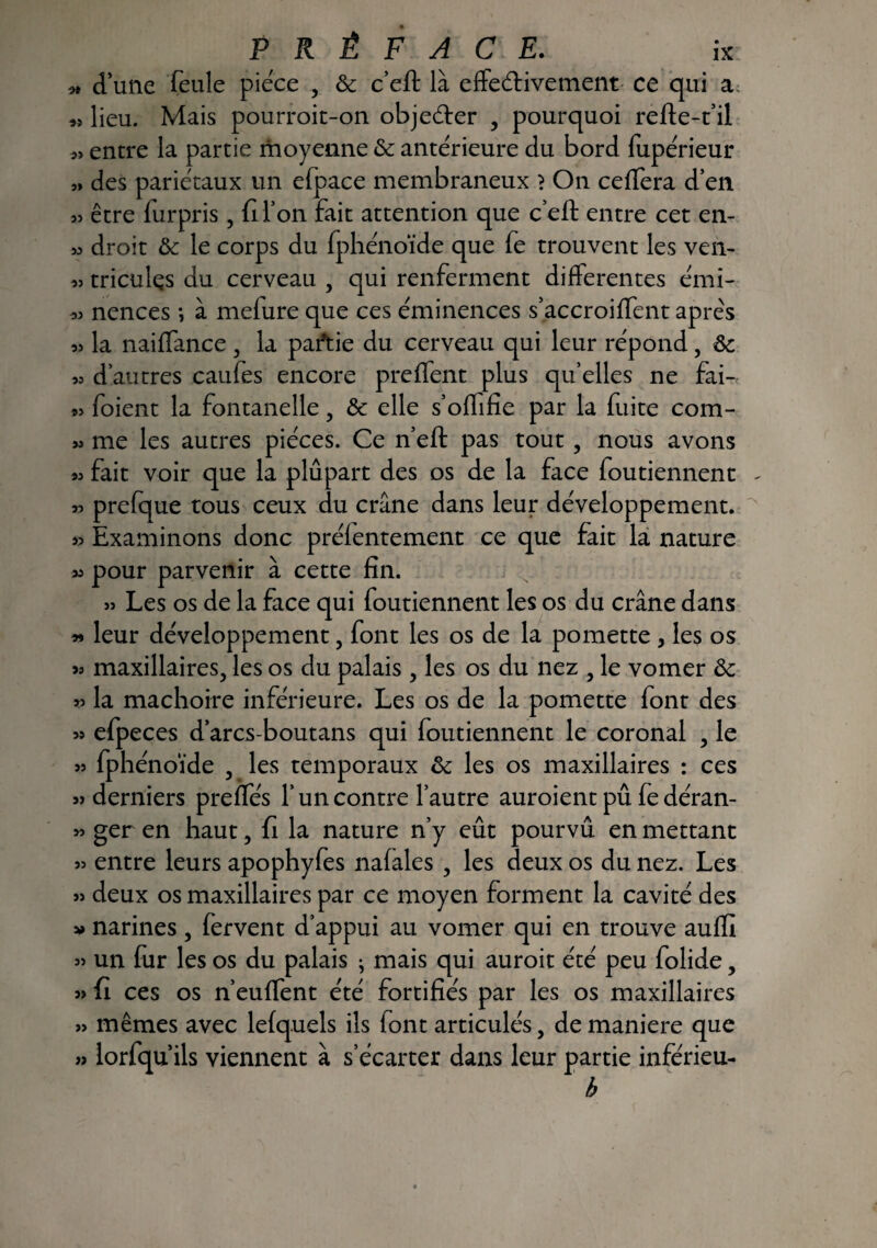 * d’une feule pièce , & c’eft là effeéfivement ce qui a « lieu. Mais pourroit-on objeéter , pourquoi refte-t’il entre la partie moyenne & anterieure du bord fupérieur » des pariétaux un efpace membraneux ? On ceffera d’en » être furpris, fi l’on fait attention que c’eft entre cet en- » droit & le corps du fphénoïde que fe trouvent les ven- « triculçs du cerveau , qui renferment differentes émi- *> nences -, à melure que ces éminences s’accroiffent apres « la naiffance , la partie du cerveau qui leur répond, « d’autres catifes encore preffent plus qu’elles ne fai- « foient la fontanelle , & elle s’oflifie par la fuite com- » me les autres pièces. Ce n’eft pas tout , nous avons 93 fait voir que la plupart des os de la face foutiennent - » prefque tous ceux du crâne dans leur développement. » Examinons donc préfentement ce que fait la nature 33 pour parvenir à cette fin. » Les os de la face qui foutiennent les os du crâne dans « leur développement, font les os de la pomette , les os maxillaires, les os du palais, les os du nez , le vomer ôc y.3 la mâchoire inférieure. Les os de la pomette font des » efpeces d’arcs-boutans qui foutiennent le coronal , le » fphénoïde , les temporaux & les os maxillaires : ces » derniers preffés l’un contre l’autre auroient pû fe déran- « ger en haut, fi la nature n’y eût pourvu en mettant 55 entre leurs apophyfes nafales , les deux os du nez. Les 5> deux os maxillaires par ce moyen forment la cavité des » narines , fervent d’appui au vomer qui en trouve auffi 55 un fur les os du palais ; mais qui auroit été peu folide, 55 fi ces os n’euffent été fortifiés par les os maxillaires 55 mêmes avec lefq.uels ils font articulés, de maniéré que 5î lorfqu’ils viennent à s’écarter dans leur partie inférieu- h