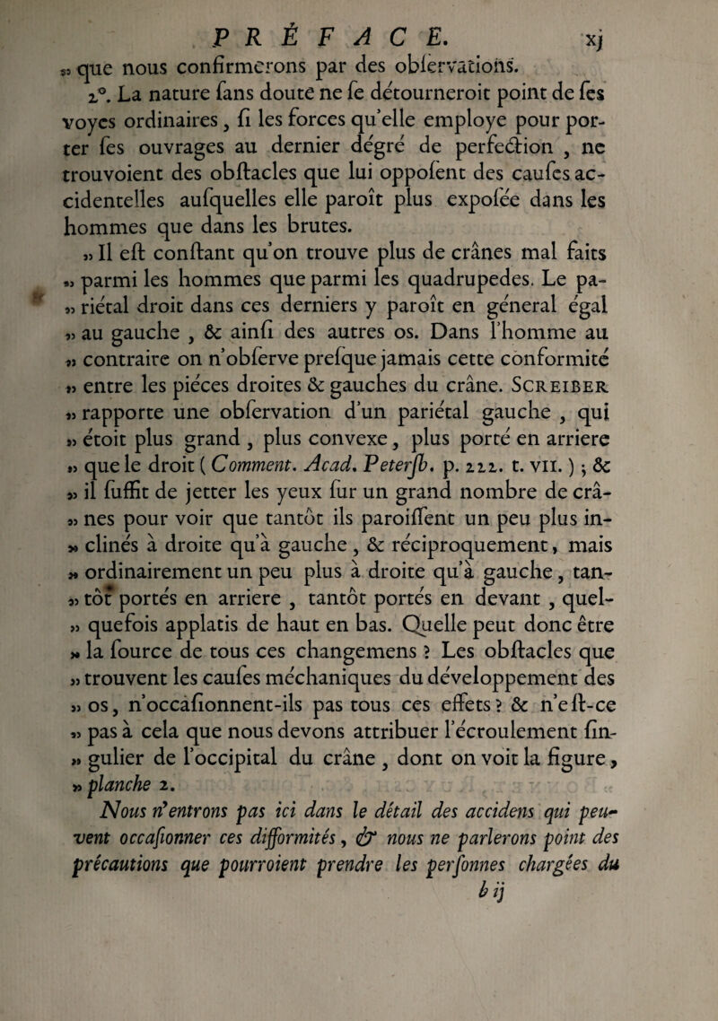 $J que nous confirmerons par des oblervations. z°, La nature fans doute ne fe détourneroit point de fes voycs ordinaires 5 fi les forces qu’elle employé pour por¬ ter fes ouvrages au dernier dégré de perfection , ne trouvoient des obftacles que lui oppolent des caufcs ac¬ cidentelles aufquelles elle paroît plus expolée dans les hommes que dans les brutes. » Il eft confiant quon trouve plus de crânes mal faits « parmi les hommes que parmi les quadrupedes. Le pa- « riétal droit dans ces derniers y paroît en général égal au gauche , 8c ainfi des autres os. Dans l’homme au » contraire on n’obferve prelque jamais cette conformité « entre les pièces droites 8c gauches du crâne. Screiber rapporte une obfervation d’un pariétal gauche 3 qui 9> étoit plus grand 3 plus convexe, plus porté en arriéré » que le droit ( Comment. Acad. Peterjb. p. 221. t. vu. ) * 8c » il fuffit de jetter les yeux fur un grand nombre de crâ- nés pour voir que tantôt ils paroiffent un peu plus in- » clinés à droite qu’à gauche, 8c réciproquement, mais j* ordinairement un peu plus à droite qu’à gauche , tan- tôt portés en arriéré 5 tantôt portés en devant , quel- » quefois applatis de haut en bas. Quelle peut donc être y» la fource de tous ces changemens? Les obftacles que » trouvent les caules méchaniques du développement des »os3 n’occafionnent-ils pas tous ces effets? 8c ne fi-ce « pas à cela que nous devons attribuer l’écroulement fin- » gulier de l’occipital du crâne 3 dont on voit la figure, » flanche 2. Nous n'entrons pas ici dans le détail des accidens qui peu~ vent occafionner ces difformités, & nous ne parlerons point des précautions que pourvoient prendre les personnes chargées du bij