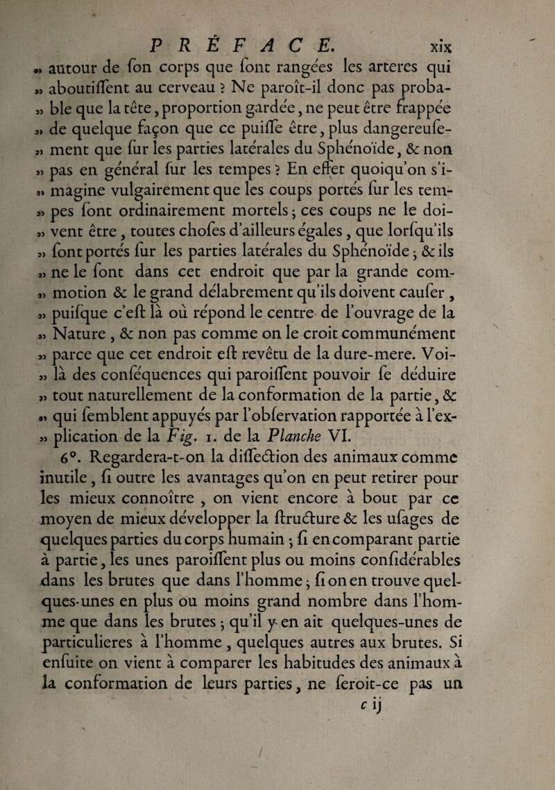 « autour de Ton corps que (ont rangeas les arteres qui « aboutiffent au cerveau ? Ne paroît-il donc pas proba- 53 ble que la tête, proportion gardée, ne peut être frappée 3» de quelque façon que ce puiffe être, plus dangereule- ment que fur les parties latérales du Sphénoïde, 6c non 3) pas en général fur les tempes} En effet quoiqu’on s’i- 33 magine vulgairement que les coups portés fur les tem- 33 pes font ordinairement mortels ; ces coups ne le doi- 33 vent être / toutes chofes d’ailleurs égales, que lorfqu’ils 33 font portés (ur les parties latérales du Sphénoïde• & ils 33 ne le font dans cet endroit que par la grande com- 33 motion & le grand délabrement qu’ils doivent caufer , 33 puifque c’eft là où répond le centre de l’ouvrage de la 33 Nature , & non pas comme on le croit communément 33 parce que cet endroit eft revêtu de la dure-mere. Voi- 33 là des conlequences qui paroiffent pouvoir fe déduire 33 tout naturellement de la conformation de la partie, & 93 qui femblent appuyés par l’obfervation rapportée à l’ex- 33 plication de la Fig. i. de la Planche VI. 6°. Regardera-t-on la diffeéfion des animaux comme inutile, fi outre les avantages qu’on en peut retirer pour les mieux connoître , on vient encore à bout par ce moyen de mieux développer la ftruéfure 6c les ufages de quelques parties du corps humain -, fi en comparant partie à partie, les unes paroiffent plus ou moins confidérables dans les brutes que dans l’homme j fi on en trouve quel¬ ques-unes en plus ou moins grand nombre dans l’hom¬ me que dans les brutes -, qu’il y en ait quelques-unes de particulières à l’homme, quelques autres aux brutes. Si enfuite on vient à comparer les habitudes des animaux à la conformation de leurs parties, ne ieroit-ce pas un • • Cl) /