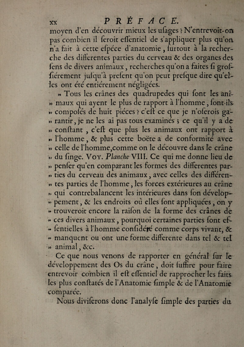 moyen d’en découvrir mieux les ufages} N’entrevoit-on pas combien il feroit effentiel de s’appliquer plus qu’on n’a fait à cette efpéce d’anatomie , lurtout à la recher¬ che des differentes parties du cerveau & des organes des fens de divers animaux 5 recherches qu’on a faites fi grof- fierement julqu’à prefent qu’on peut prefque dire quel- les ont été entièrement négligées. « Tous les crânes des quadrupedes qui font les anr- » maux qui ayent le plus de rapport à l’homme, font-ils « compofés de huit pièces ? c’eft ce que je n’oferois ga- rantir, je ne les ai pas tous examinés ; ce qu’il y a de 55 confiant , c’eft que plus les animaux ont rapport x r> l’homme, & plus cette boëte a de conformité avec 55 celle de rhomme,comme on le découvre dans le crâne 55 du finge. Voy. Planche VIII. Ce qui nie donne lieu de 55 penfer qu’en comparant les formes des differentes par- 55 ties du cerveau des animaux, avec celles des différen- 55 tes parties de l’homme, les forces extérieures au crâne 5> qui contrebalancent les intérieures dans fon dévelop- *>■ pement, &: les endroits où elles font appliquées, on y « trouveroit encore la raifon de la forme des crânes de « ces divers animaux, pourquoi certaines parties font ef- « fentielles à l’homme confidéfé comme corps vivant3 8c *> manquent ou ont une forme differente dans tel 8c tel ?» animal , 8cc. Ce que nous venons de rapporter en général fur le développement des Os du crâne, doit fuffire pour faire entrevoir combien il eft effentiel de rapprocher les faits les plus eonftatés de i’Ànatomic fimple 8c de l’Anatomie comparée. Nous diviferons donc l’analyfe fimple des parties du