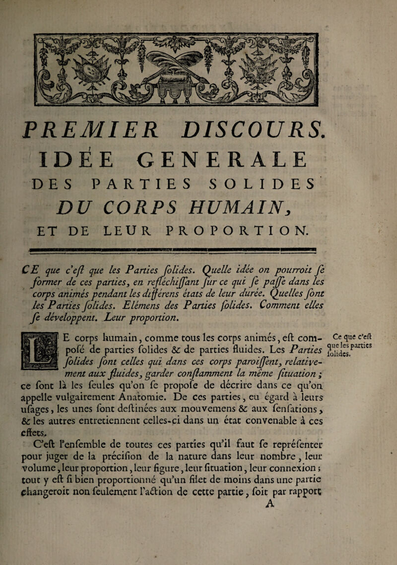 PREMIER DISCOURS. IDÉE GENERALE DES PARTIES SOLIDES DU CORPS HUMAIN, ET DE LEUR PROPORTION. CE que ce fl que les Parties folides. Quelle idée on pourroit fe former de ces parties, en refléchiflant Jiir ce qui fe pajfe dans les corps animés pendant les diÿérens états de leur durée. Quelles font les Parties folides. Elémens des Parties folides. Comment elles fe développent. Leur proportion. a-1™ |' E corps humain, comme tous les corps animés, eft com- Ce <îue c’cft K pofé de parties folides de parties fluides. Les Parties J0u.^jparcics i folides font celles qui dans ces corps paroiffent, relative¬ ment aux fluides, garder conflamment la même fltuation ; ce font là les feules qu’on fe propoîe de décrire dans ce qu’on appelle vulgairement Anatomie. De ce s parties, eu égard à leurs ufages, les unes font deftinées aux mouvemens &c aux fenfations, & les autres entretiennent celles-ci dans un état convenable à ces effets. Ceft l'enfemble de toutes ces parties qu’il faut fe repréfenter pour juger de la précifion de la nature dans leur nombre, leur volume, leur proportion, leur figure, leur fïtuation, leur connexion ; tout y eft fl bien proportionné qu’un filet de moins dans une partie phangeroit non feulement l’adion de cette partie ? foit par rapport A