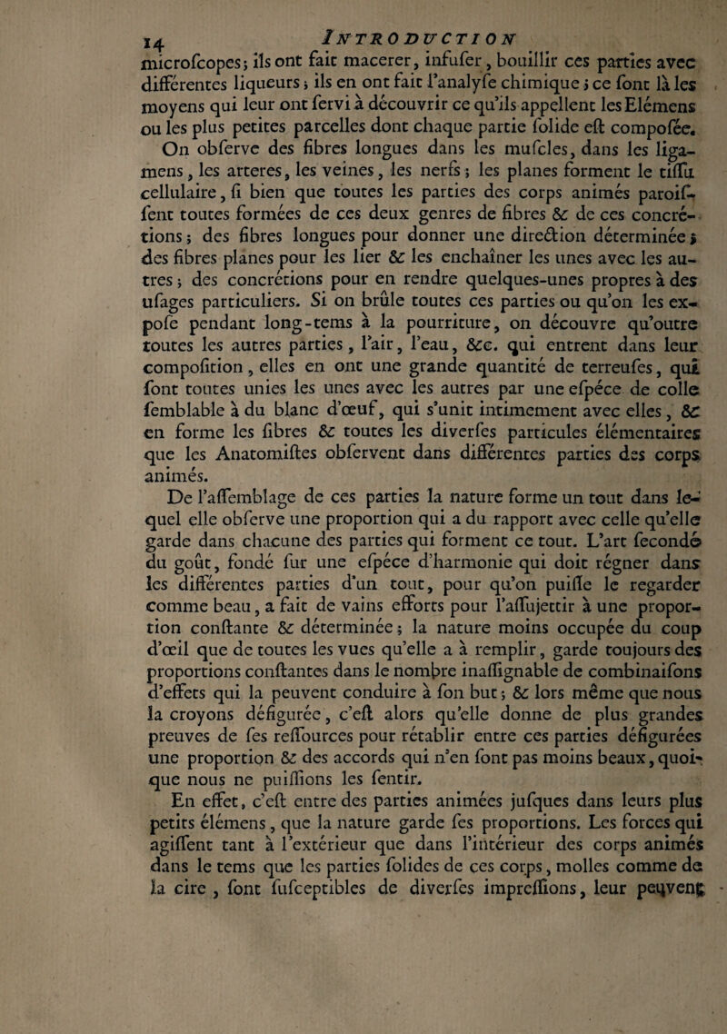 microfcopes; ils ont fait macerer, infufer, bouillir ces parties avec différentes liqueurs ; ils en ont fait l’analyfe chimique j ce font là les moyens qui leur ont fervi à découvrir ce qu’ils appellent lesElémens ou les plus petites parcelles dont chaque partie folide eft compofée. On obferve des fibres longues dans les mufcles,dans les liga- mens, les arteres, les veines, les nerfs ; les planes forment le tiffu cellulaire, fi bien que toutes les parties des corps animés paroifi- fent toutes formées de ces deux genres de fibres 6c de ces concré¬ tions j des fibres longues pour donner une diredion déterminée > des fibres planes pour les lier 6c les enchaîner les unes avec les au¬ tres ; des concrétions pour en rendre quelques-unes propres à des ufages particuliers. Si on brûle toutes ces parties ou qu’on les ex- pofe pendant long-tems à la pourriture, on découvre qu’outre toutes les autres parties, l’air, l’eau, Sec. qui entrent dans leur compofition, elles en ont une grande quantité de terreufes, qui font toutes unies les unes avec les autres par une efpéce de colle femblable à du blanc d’œuf, qui s’unit intimement avec elles, 8C en forme les fibres 6c toutes les diverfes particules élémentaires que les Anatomifles obfervent dans différentes parties des corps animés. De l’affemblage de ces parties la nature forme un tout dans le-! quel elle obferve une proportion qui a du rapport avec celle qu’elle garde dans chacune des parties qui forment ce tout. L’art fécond© du goût, fondé fur une efpéce d’harmonie qui doit régner dans les différentes parties d’un tout, pour qu’on puifle le regarder comme beau, a fait de vains efforts pour l’affujettir à une propor¬ tion confiante 6c déterminée ; la nature moins occupée du coup d’œil que de toutes les vues qu’elle a à remplir, garde toujours des proportions confiantes dans le nombre inafiignable de combinaifons d’effets qui la peuvent conduire à fon but *, 6c lors même que nous la croyons défigurée, c’efl alors qu’elle donne de plus grandes preuves de fes reffources pour rétablir entre ces parties défigurées une proportion 6c des accords qui n’en font pas moins beaux, quoi* que nous ne puifïions les fentir. En effet, c’efl entre des parties animées jufques dans leurs plus petits élémens, que la nature garde fes proportions. Les forces qui agiffent tant à l’extérieur que dans l’intérieur des corps animés dans le tems que les parties folides de ces corps, molles comme de la cire , font fufceptibles de diverfes imprefïions, leur peqvenç.