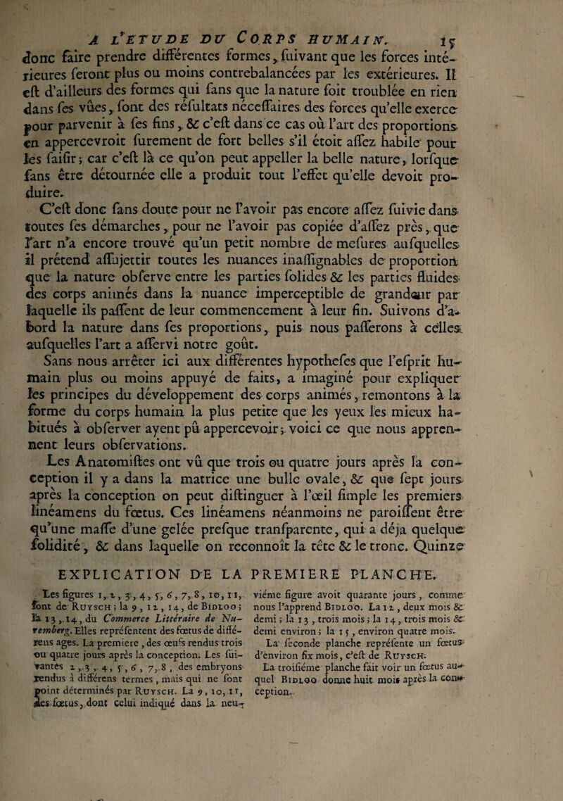 donc faire prendre differentes formes >fuivanc que les forces inté¬ rieures feront plus ou moins contrebalancées par les extérieures. Il eft d’ailleurs des formes qui fans que la nature foit troublée en rien dans fes vues, font des réfultats néedfaires des forces quelle exerce- pour parvenir à fes fins y Sc c’eft; dans ce cas où l’art des proportions, en appercevroit furement de fort belles s’il étoit affez habile pour les faifir j car c’eft: là ce qu’on peut appeller la belle nature, lorfque- fans être détournée elle a produit tout l’effet quelle devoit pro¬ duire» C’eft donc fans doute pour ne l’avoir pas encore affez fuivie dans toutes fes démarches, pour ne l’avoir pas copiée d’affez près, que fart n*a encore trouvé qu’un petit nombre de mefures au (quelles il prétend affujettir toutes les nuances inafîlgnables de proportion que la nature obferve entre les parties folides & les parties fluides des corps animés dans la nuance imperceptible de grandeur par laquelle ils paffent de leur commencement à leur fin. Suivons d’a- l>ord la nature dans fes proportions, puis nous paflerons à cdle& aufquelles l’art a afïèrvi notre goût. Sans nous arrêter ici aux différentes hypothefes que fefprit hu¬ main plus ou moins appuyé de faits, a imaginé pour expliquer les principes du développement des corps animés, remontons à la forme du corps humain la plus petite que les yeux les mieux ha¬ bitués à obferver ayent pu appercevoir ; voici ce que nous appren¬ nent leurs obfervations. Les Anatomiftes ont vu que trois ou quatre jours après la con¬ ception il y a dans la matrice une bulle ovale, Sc que fept jour& après la conception on peut difiinguer à l’œil fimple les premiers îinéamens du fœtus. Ces linéamens néanmoins ne paroiuent être qu’ une maffe d’une gelée prefque tranfparente, qui a déjà quelque folidité, àc dans laquelle on reconnoît la tête §£ le tronc. Quinze EXPLICATION DE LA PREMIERE PLANCHE. Les figures i, t, 3,4, 5, 6,7, S, 10,11, font de Ruysch ; la 9 , u, 14, de Bidloo ; la 13 ,.14, du Commerce Littéraire de Nu¬ remberg. Elles repréfentent des fœtus de diffe¬ rens ages. La première , des œufs rendus trois ou quatre jours après la conception. Les fui- ▼antes 2 ,.3 , 4, 5 , <î , 7, 8 , des embryons ïendus à differens termes , mais qui ne font point déterminés par Ruysch. La 9 , io, it, jaes fœtus, doue celui indiqué dans la neu¬ vième figure avoir quarante jours, comme nous l’apprend Bidloo. La 12 , deux mois 8c demi ; la 13 , trois mois ; la 14, trois mois 8c demi environ ; la 15, environ quatre mois. La' fécondé planche repréfente un fœtus d’environ fïxmois, c’eft de Ruysch. La troifiéme planche fait voir un fœtus au¬ quel Bidloo donne huit moi» après la con» cêption.